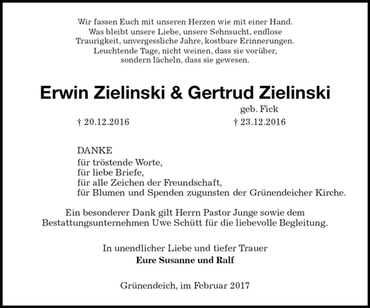 <p>Wir fassen Euch mit unseren Herzen wie mit einer Hand.<br />Was bleibt unsere Liebe, unsere Sehnsucht, endlose<br />Traurigkeit, unvergessliche Jahre, kostbare Erinnerungen.<br />Leuchtende Tage, nicht weinen, dass sie vorüber,<br />sondern lächeln, dass sie gewesen.<br />Erwin Zielinski &amp; Gertrud Zielinski<br />geb. Fick<br />† 20.12.2016 † 23.12.2016<br />DANKE<br />für tröstende Worte,<br />für liebe Briefe,<br />für alle Zeichen der Freundschaft,<br />für Blumen und Spenden zugunsten der Grünendeicher Kirche.</p><p>Ein besonderer Dank gilt Herrn Pastor Junge sowie dem<br />Bestattungsunternehmen Uwe Schütt für die liebevolle Begleitung.<br />In unendlicher Liebe und tiefer Trauer<br />Eure Susanne und Ralf<br />Grünendeich, im Februar 2017</p>