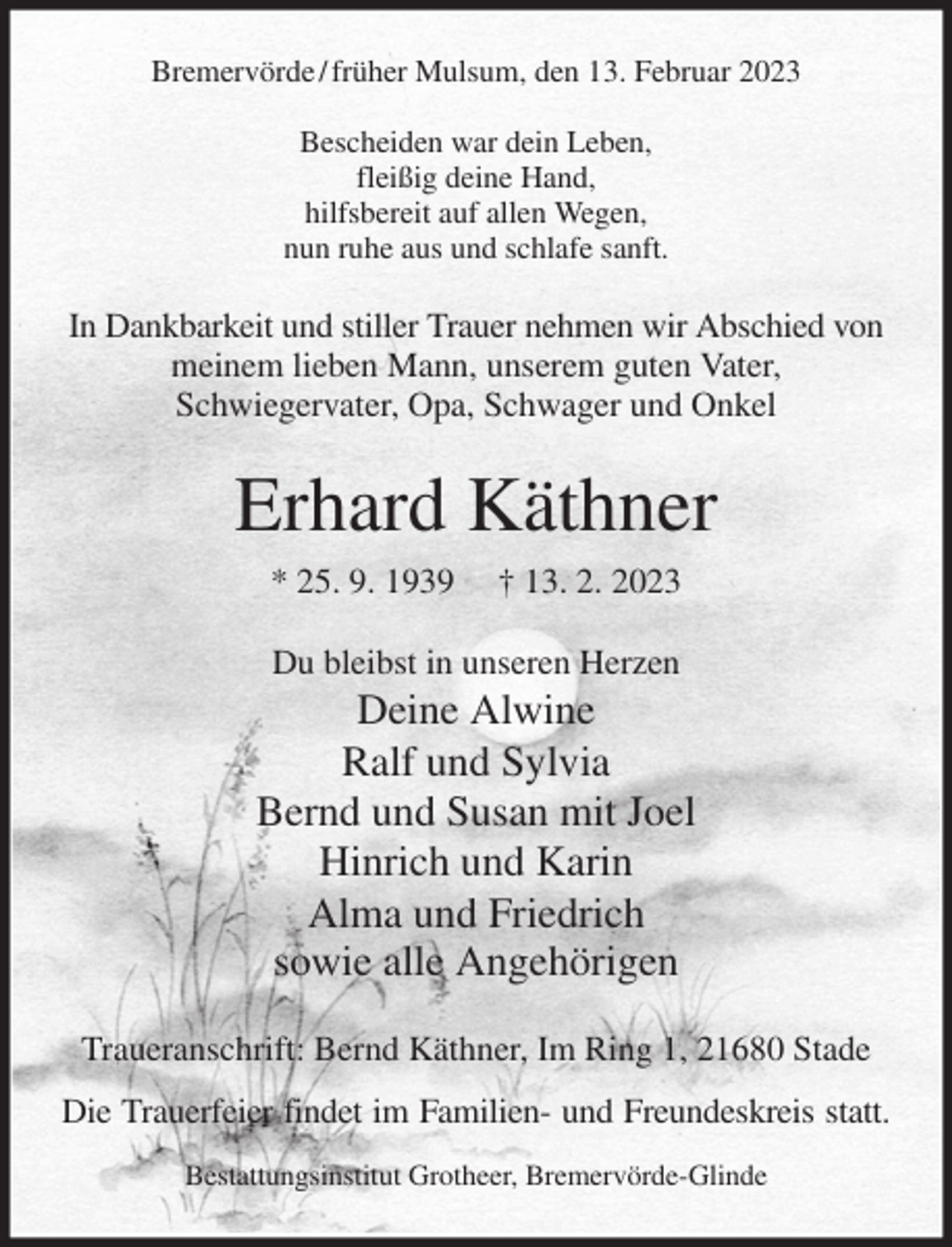 <p>Bremervörde / früher Mulsum, den 13. Februar 2023</p><p>Bescheiden war dein Leben,<br />fleißig deine Hand,<br />hilfsbereit auf allen Wegen,<br />nun ruhe aus und schlafe sanft.<br />In Dankbarkeit und stiller Trauer nehmen wir Abschied von<br />meinem lieben Mann, unserem guten Vater,<br />Schwiegervater, Opa, Schwager und Onkel<br />Erhard Käthner<br />* 25. 9. 1939 † 13. 2. 2023<br />Du bleibst in unseren Herzen<br />Deine Alwine<br />Ralf und Sylvia<br />Bernd und Susan mit Joel<br />Hinrich und Karin<br />Alma und Friedrich<br />sowie alle Angehörigen<br />Traueranschrift: Bernd Käthner, Im Ring 1, 21680 Stade<br />Die Trauerfeier findet im Familien- und Freundeskreis statt.<br />Bestattungsinstitut Grotheer, Bremervörde-Glinde</p>