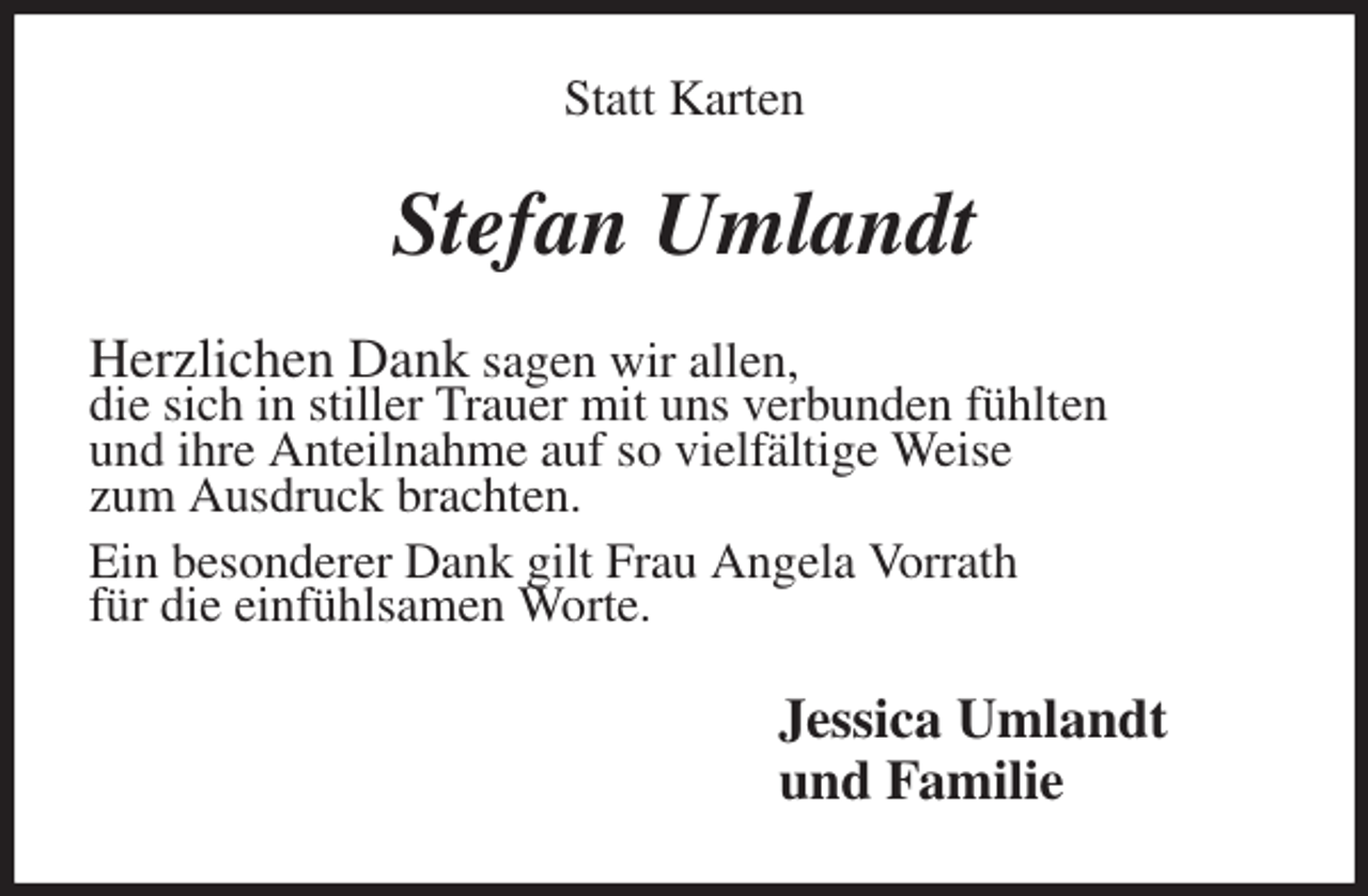 <p>Statt Karten<br />Stefan Umlandt<br />Herzlichen Dank sagen wir allen,<br />die sich in stiller Trauer mit uns verbunden fühlten<br />und ihre Anteilnahme auf so vielfältige Weise<br />zum Ausdruck brachten.<br />Ein besonderer Dank gilt Frau Angela Vorrath<br />für die einfühlsamen Worte.<br />Jessica Umlandt<br />und Familie</p>