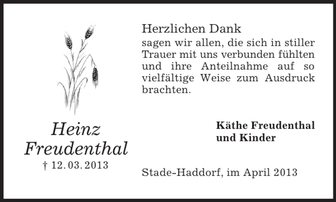 <p>Herzlichen Dank<br />sagen wir allen, die sich in stiller<br />Trauer mit uns verbunden fühlten<br />und ihre Anteilnahme auf so<br />vielfältige Weise zum Ausdruck<br />brachten.</p><p>Heinz<br />Freudenthal<br />† 12. 03. 2013</p><p>Käthe Freudenthal<br />und Kinder<br />Stade-Haddorf, im April 2013</p>