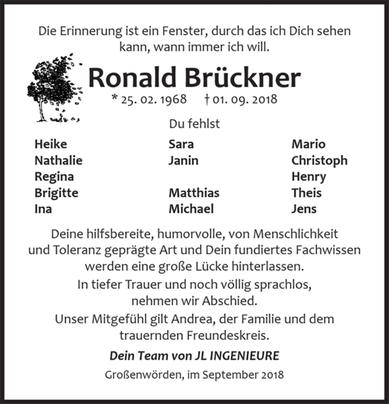 <p>Deine hilfsbereite, humorvolle, von Menschlichkeit und<br />Toleranz geprägte Art und Dein fundiertes Fachwissen<br />werden eine große Lücke hinterlassen.<br />In tiefer Trauer und noch völlig sprachlos,<br />nehmen wir Abschied.<br />Unser Mitgefühl gilt Andrea, der Familie und dem<br />trauernden Freundeskreis.<br />Dein Team von JL INGENIEURE<br />Großenwörden, im September 2018<br />Die Erinnerung ist ein Fenster, durch das ich Dich sehen kann, wann immer ich will.<br />Ronald Brückner<br />* 25. 02. 1968 † 01. 09. 2018</p><p>Du fehlst<br />Heike<br />Nathalie<br />Regina<br />Brigitte<br />Ina<br />Sara<br />Janin</p><p>Matthias<br />Michael<br />Mario<br />Christoph<br />Henry<br />Theis<br />Jens</p>