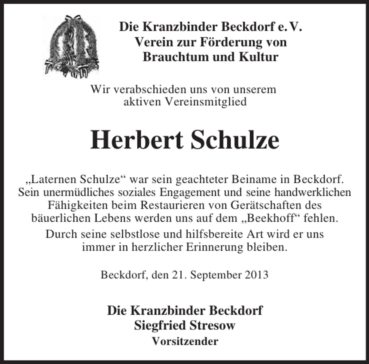 <p>Die Kranzbinder Beckdorf e. V.<br />Verein zur Förderung von<br />Brauchtum und Kultur<br />Wir verabschieden uns von unserem<br />aktiven Vereinsmitglied<br />Herbert Schulze<br />„Laternen Schulze“ war sein geachteter Beiname in Beckdorf.<br />Sein unermüdliches soziales Engagement und seine handwerklichen<br />Fähigkeiten beim Restaurieren von Gerätschaften des<br />bäuerlichen Lebens werden uns auf dem „Beekhoff“ fehlen.<br />Durch seine selbstlose und hilfsbereite Art wird er uns<br />immer in herzlicher Erinnerung bleiben.<br />Beckdorf, den 21. September 2013</p><p>Die Kranzbinder Beckdorf<br />Siegfried Stresow<br />Vorsitzender</p>
