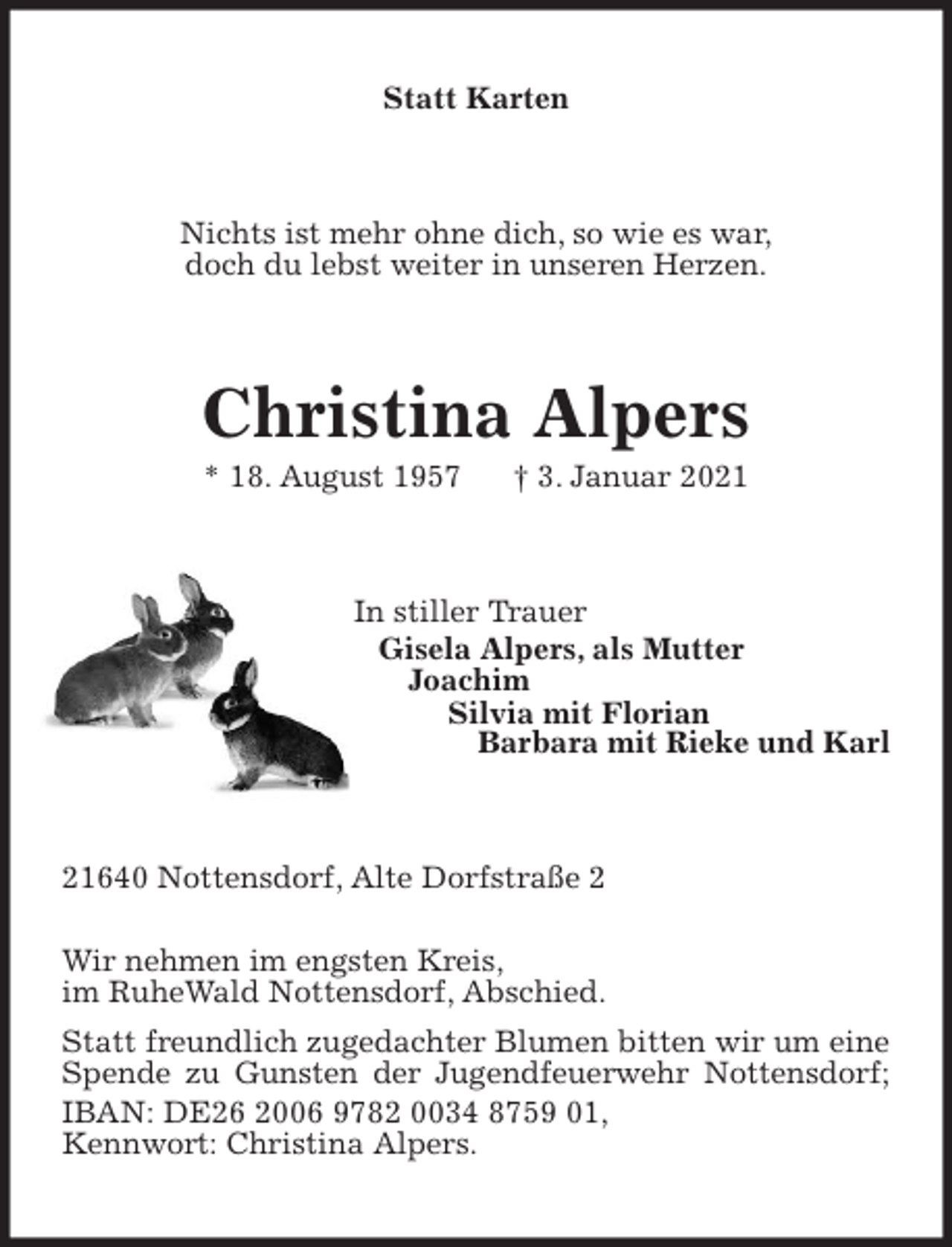 <p>Statt Karten<br />Nichts ist mehr ohne dich, so wie es war,<br />doch du lebst weiter in unseren Herzen.<br />Christina Alpers<br />* 18. August 1957 † 3. Januar 2021<br />In stiller Trauer<br />Gisela Alpers, als Mutter<br />Joachim<br />Silvia mit Florian<br />Barbara mit Rieke und Karl<br />21640 Nottensdorf, Alte Dorfstraße 2<br />Wir nehmen im engsten Kreis,<br />im RuheWald Nottensdorf, Abschied.<br />Statt freundlich zugedachter Blumen bitten wir um eine Spende zu Gunsten der Jugendfeuerwehr Nottensdorf; IBAN: DE26 2006 9782 0034 8759 01,<br />Kennwort: Christina Alpers.</p>