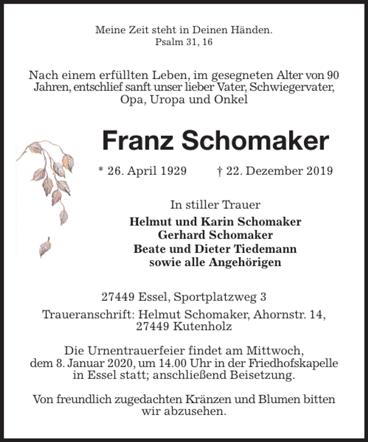 <p>Meine Zeit steht in Deinen Händen.<br />Psalm 31, 16<br />Nach einem erfüllten Leben, im gesegneten Alter von 90 Jahren, entschlief sanft unser lieber Vater, Schwiegervater, Opa, Uropa und Onkel<br />Franz Schomaker<br />* 26. April 1929 † 22. Dezember 2019<br />In stiller Trauer<br />Helmut und Karin Schomaker<br />Gerhard Schomaker<br />Beate und Dieter Tiedemann<br />sowie alle Angehörigen<br />27449 Essel, Sportplatzweg 3<br />Traueranschrift: Helmut Schomaker, Ahornstr. 14,<br />27449 Kutenholz</p><p>Die Urnentrauerfeier findet am Mittwoch,<br />dem 8. Januar 2020, um 14.00 Uhr in der Friedhofskapelle in Essel statt; anschließend Beisetzung.</p><p>Von freundlich zugedachten Kränzen und Blumen bitten wir abzusehen.</p>