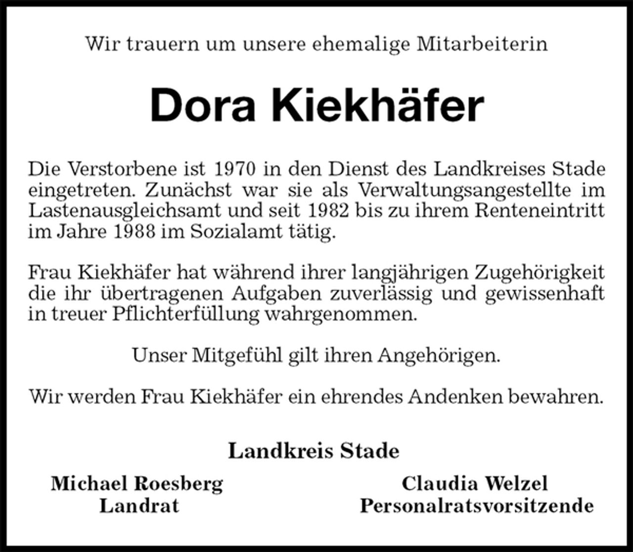 <p>Wir trauern um unsere ehemalige Mitarbeiterin<br />Dora Kiekhäfer<br />Die Verstorbene ist 1970 in den Dienst des Landkreises Stade eingetreten. Zunächst war sie als Verwaltungsangestellte im Lastenausgleichsamt und seit 1982 bis zu ihrem Renteneintritt im Jahre 1988 im Sozialamt tätig.</p><p>Frau Kiekhäfer hat während ihrer langjährigen Zugehörigkeit die ihr übertragenen Aufgaben zuverlässig und gewissenhaft in treuer Pflichterfüllung wahrgenommen.</p><p>Unser Mitgefühl gilt ihren Angehörigen.</p><p>Wir werden Frau Kiekhäfer ein ehrendes Andenken bewahren.<br />Landkreis Stade<br />Michael Roesberg Claudia Welzel<br />Landrat Personalratsvorsitzende</p>