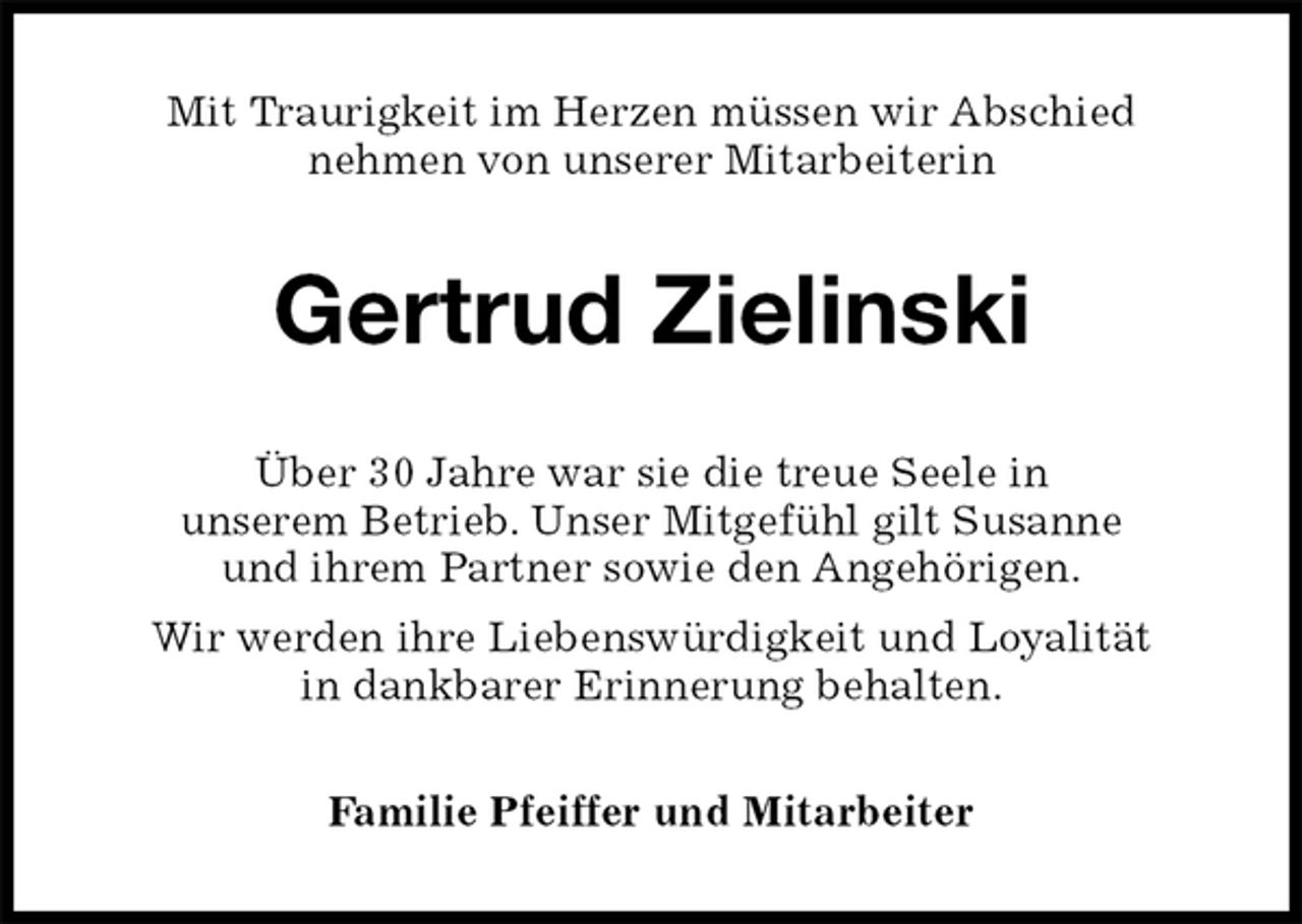 <p>Mit Traurigkeit im Herzen müssen wir Abschied<br />nehmen von unserer Mitarbeiterin<br />Gertrud Zielinski<br />Über 30 Jahre war sie die treue Seele in<br />unserem Betrieb. Unser Mitgefühl gilt Susanne<br />und ihrem Partner sowie den Angehörigen.<br />Wir werden ihre Liebenswürdigkeit und Loyalität<br />in dankbarer Erinnerung behalten.<br />Familie Pfeiffer und Mitarbeiter</p>