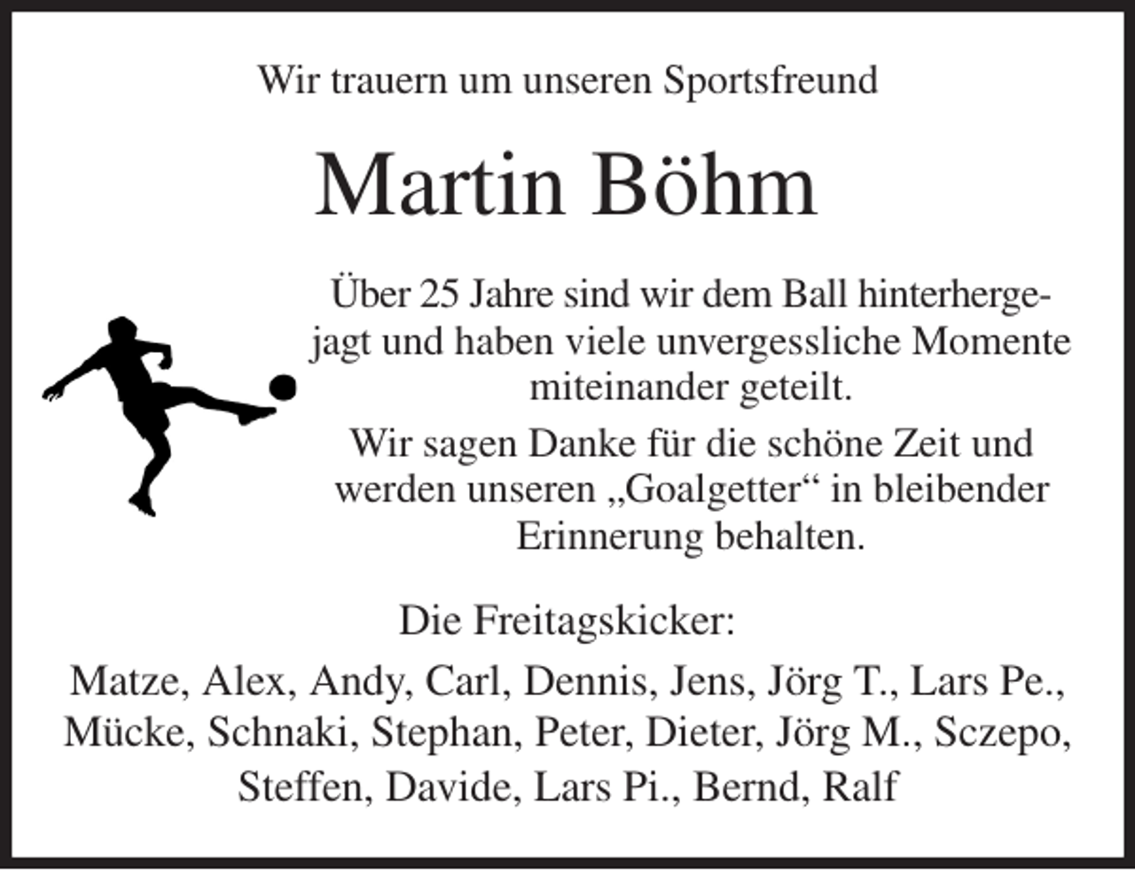 <p>Wir trauern um unseren Sportsfreund<br />Martin Böhm<br />Über 25 Jahre sind wir dem Ball hinterhergejagt und haben viele unvergessliche Momente miteinander geteilt.<br />Wir sagen Danke für die schöne Zeit und werden unseren „Goalgetter“ in bleibender Erinnerung behalten.<br />Die Freitagskicker:<br />Matze, Alex, Andy, Carl, Dennis, Jens, Jörg T., Lars Pe.,<br />Mücke, Schnaki, Stephan, Peter, Dieter, Jörg M., Sczepo, Steffen, Davide, Lars Pi., Bernd, Ralf</p>