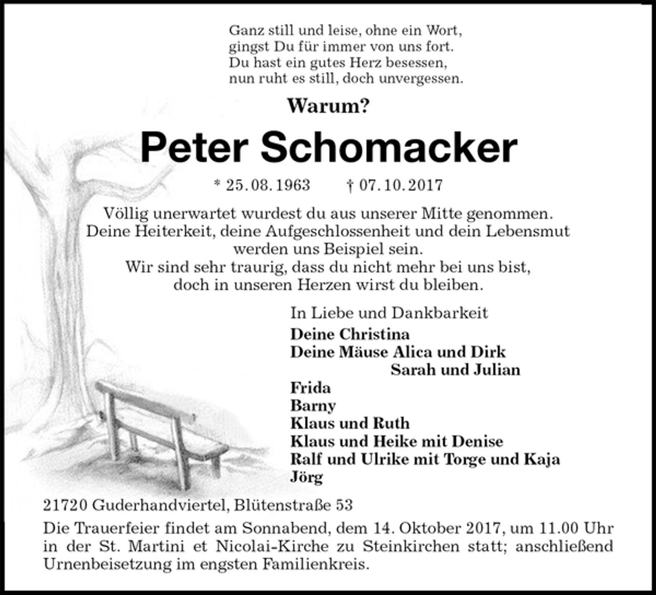 <p>Ganz still und leise, ohne ein Wort,<br />gingst Du für immer von uns fort.<br />Du hast ein gutes Herz besessen,<br />nun ruht es still, doch unvergessen.<br />Warum?<br />Peter Schomacker<br />* 25. 08. 1963 † 07. 10. 2017<br />Völlig unerwartet wurdest du aus unserer Mitte genommen.<br />Deine Heiterkeit, deine Aufgeschlossenheit und dein Lebensmut<br />werden uns Beispiel sein.<br />Wir sind sehr traurig, dass du nicht mehr bei uns bist,<br />doch in unseren Herzen wirst du bleiben.<br />In Liebe und Dankbarkeit<br />Deine Christina<br />Deine Mäuse Alica und Dirk<br />Sarah und Julian<br />Frida<br />Barny<br />Klaus und Ruth<br />Klaus und Heike mit Denise<br />Ralf und Ulrike mit Torge und Kaja<br />Jörg<br />21720 Guderhandviertel, Blütenstraße 53<br />Die Trauerfeier findet am Sonnabend, dem 14. Oktober 2017, um 11.00 Uhr<br />in der St. Martini et Nicolai-Kirche zu Steinkirchen statt; anschließend<br />Urnenbeisetzung im engsten Familienkreis.</p>