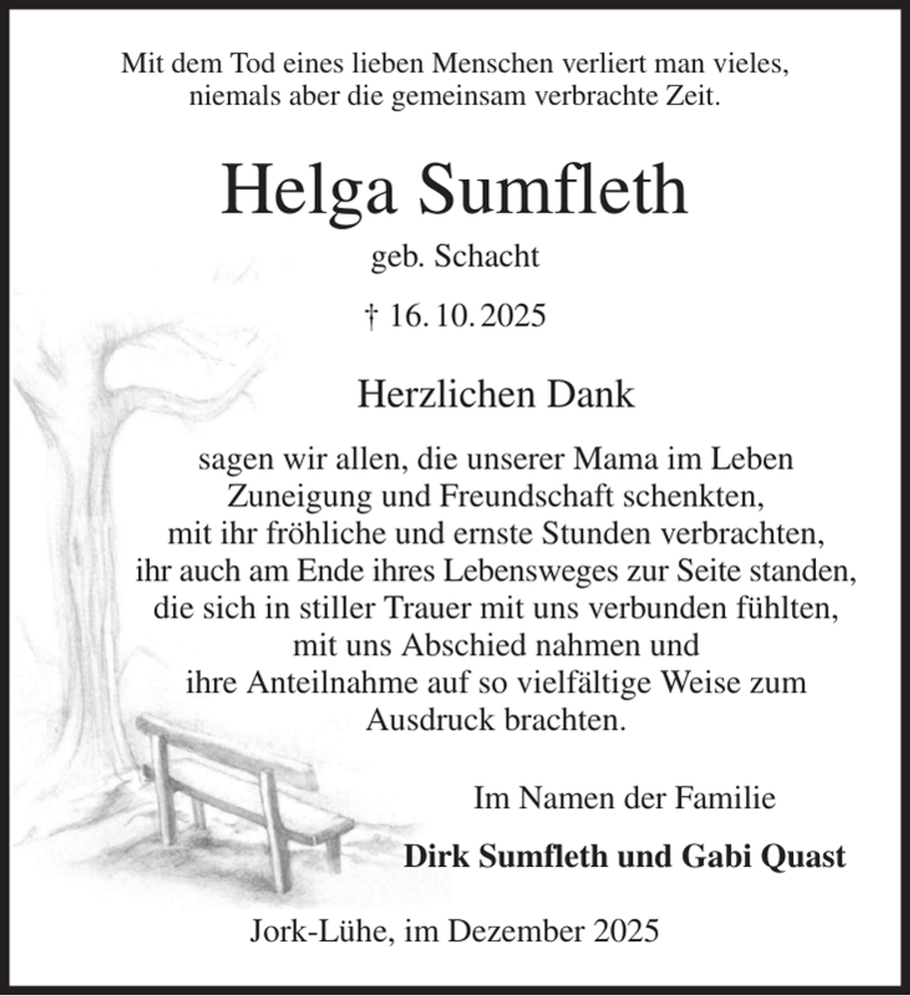 <p>Mit dem Tod eines lieben Menschen verliert man vieles,<br />niemals aber die gemeinsam verbrachte Zeit.<br />Helga Sumfleth<br />geb. Schacht<br />† 16. 10. 2025<br />Herzlichen Dank<br />sagen wir allen, die unserer Mama im Leben<br />Zuneigung und Freundschaft schenkten,<br />mit ihr fröhliche und ernste Stunden verbrachten,<br />ihr auch am Ende ihres Lebensweges zur Seite standen,<br />die sich in stiller Trauer mit uns verbunden fühlten,<br />mit uns Abschied nahmen und<br />ihre Anteilnahme auf so vielfältige Weise zum<br />Ausdruck brachten.<br />Im Namen der Familie<br />Dirk Sumfleth und Gabi Quast<br />Jork-Lühe, im Dezember 2025</p>