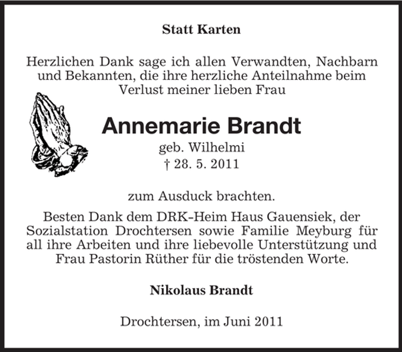 <p>Statt Karten Herzlichen Dank sage ich allen Verwandten, Nachbarn und Bekannten, die ihre herzliche Anteilnahme beim Verlust meiner lieben Frau</p><p>Annemarie Brandt<br />geb. Wilhelmi † 28. 5. 2011 zum Ausduck brachten. Besten Dank dem DRK-Heim Haus Gauensiek, der Sozialstation Drochtersen sowie Familie Meyburg für all ihre Arbeiten und ihre liebevolle Unterstützung und Frau Pastorin Rüther für die tröstenden Worte. Nikolaus Brandt Drochtersen, im Juni 2011</p>