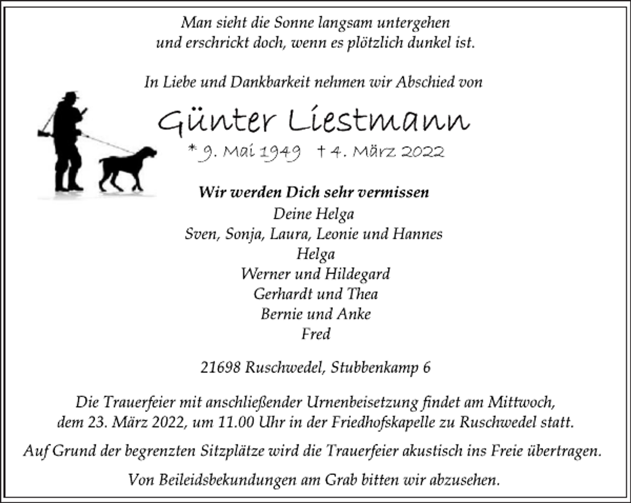 <p>Man sieht die Sonne langsam untergehen<br />und erschrickt doch, wenn es plötzlich dunkel ist.<br />In Liebe und Dankbarkeit nehmen wir Abschied von<br />Günter Liestmann<br />* 9. Mai 1949 † 4. März 2022<br />Wir werden Dich sehr vermissen<br />Deine Helga<br />Sven, Sonja, Laura, Leonie und Hannes<br />Helga<br />Werner und Hildegard<br />Gerhardt und Thea<br />Bernie und Anke<br />Fred<br />21698 Ruschwedel, Stubbenkamp 6<br />Die Trauerfeier mit anschließender Urnenbeisetzung findet am Mittwoch, dem 23. März 2022, um 11.00 Uhr in der Friedhofskapelle zu Ruschwedel statt.<br />Auf Grund der begrenzten Sitzplätze wird die Trauerfeier akustisch ins Freie übertragen.<br />Von Beileidsbekundungen am Grab bitten wir abzusehen.</p>