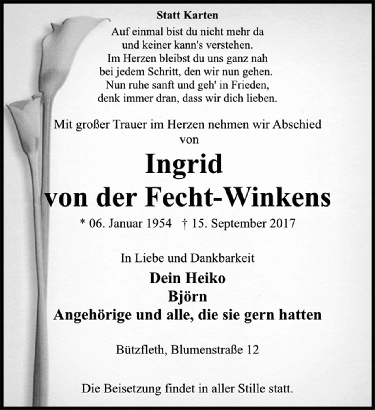 <p>Statt Karten<br />Auf einmal bist du nicht mehr da<br />und keiner kann's verstehen.<br />Im Herzen bleibst du uns ganz nah<br />bei jedem Schritt, den wir nun gehen.<br />Nun ruhe sanft und geh' in Frieden,<br />denk immer dran, dass wir dich lieben.<br />Mit großer Trauer im Herzen nehmen wir Abschied<br />von<br />Ingrid<br />von der Fecht-Winkens<br />* 06. Januar 1954 † 15. September 2017<br />In Liebe und Dankbarkeit<br />Dein Heiko<br />Björn<br />Angehörige und alle, die sie gern hatten<br />Bützfleth, Blumenstraße 12<br />Die Beisetzung findet in aller Stille statt.</p>