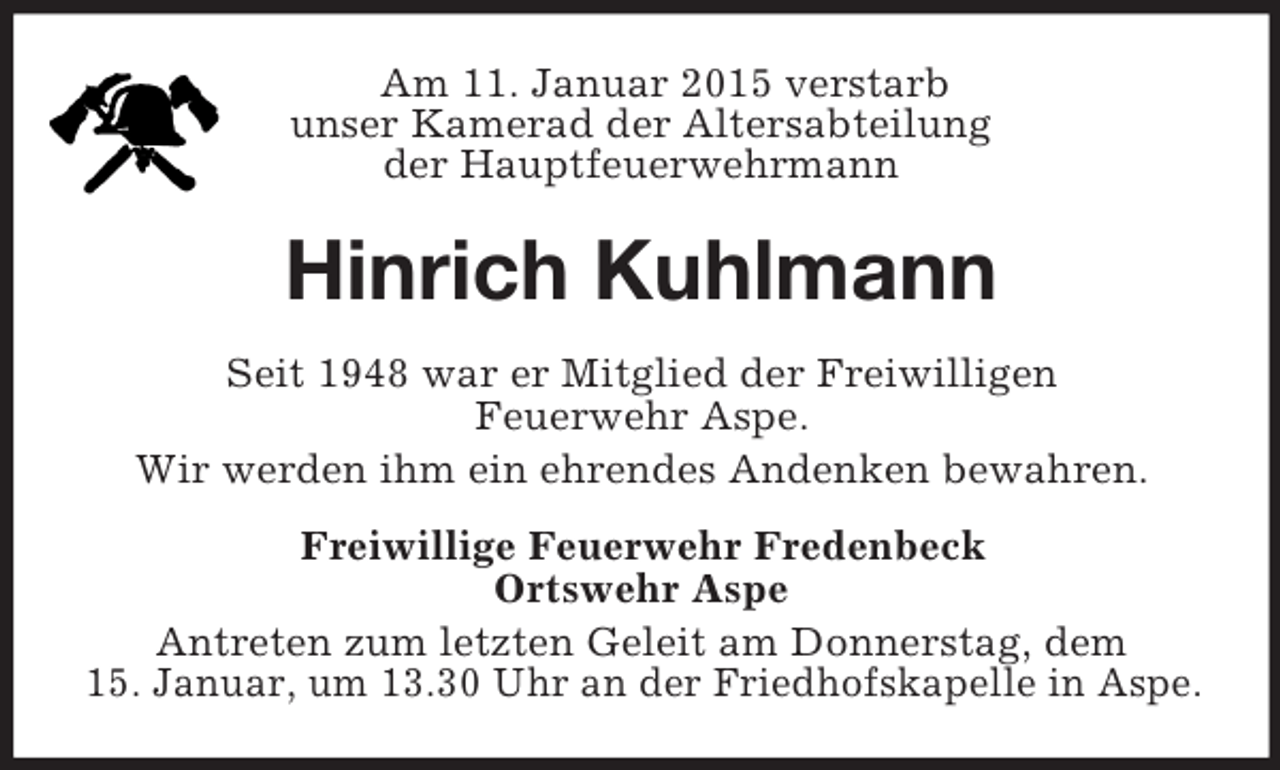 <p>Am 11. Januar 2015 verstarb<br />unser Kamerad der Altersabteilung<br />der Hauptfeuerwehrmann<br />Hinrich Kuhlmann<br />Seit 1948 war er Mitglied der Freiwilligen<br />Feuerwehr Aspe.<br />Wir werden ihm ein ehrendes Andenken bewahren.<br />Freiwillige Feuerwehr Fredenbeck<br />Ortswehr Aspe<br />Antreten zum letzten Geleit am Donnerstag, dem<br />15. Januar, um 13.30 Uhr an der Friedhofskapelle in Aspe.</p>