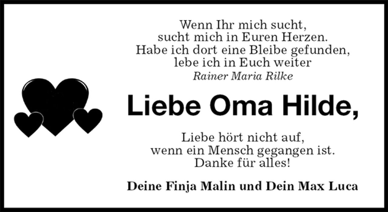 <p>Wenn Ihr mich sucht,<br />sucht mich in Euren Herzen.<br />Habe ich dort eine Bleibe gefunden,<br />lebe ich in Euch weiter<br />Rainer Maria Rilke<br />Liebe Oma Hilde,<br />Liebe hört nicht auf,<br />wenn ein Mensch gegangen ist.<br />Danke für alles!<br />Deine Finja Malin und Dein Max Luca</p>
