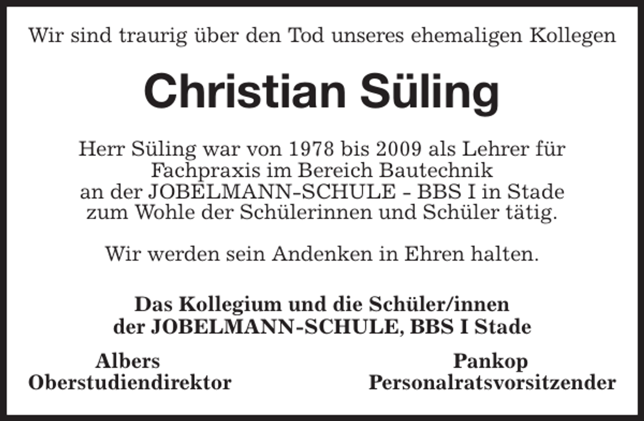<p>Wir sind traurig über den Tod unseres ehemaligen Kollegen<br />Christian Süling<br />Herr Süling war von 1978 bis 2009 als Lehrer für<br />Fachpraxis im Bereich Bautechnik<br />an der JOBELMANN-SCHULE - BBS I in Stade<br />zum Wohle der Schülerinnen und Schüler tätig.</p>
<p>Wir werden sein Andenken in Ehren halten.<br />Das Kollegium und die Schüler/innen<br />der JOBELMANN-SCHULE, BBS I Stade<br />Albers Pankop<br />Oberstudiendirektor Personalratsvorsitzender</p>