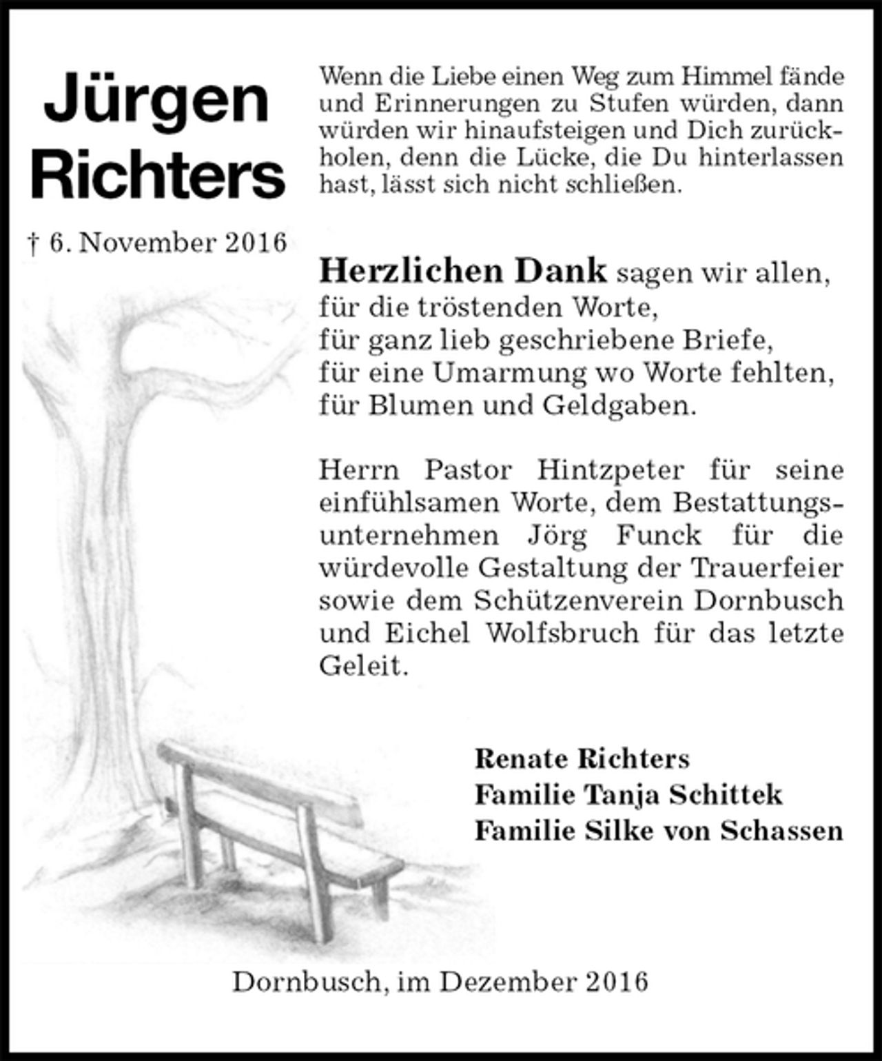 <p>Wenn die Liebe einen Weg zum Himmel fände<br />und Erinnerungen zu Stufen würden, dann würden wir hinaufsteigen und Dich zurückholen, denn die Lücke, die Du hinterlassen hast, lässt sich nicht schließen.</p><p>Herzlichen Dank sagen wir allen,<br />für die tröstenden Worte,<br />für ganz lieb geschriebene Briefe,<br />für eine Umarmung wo Worte fehlten,<br />für Blumen und Geldgaben.</p><p>Herrn Pastor Hintzpeter für seine<br />einfühlsamen Worte, dem Bestattungs-<br />unternehmen Jörg Funck für die<br />würdevolle Gestaltung der Trauerfeier sowie dem Schützenverein Dornbusch und Eichel Wolfsbruch für das letzte Geleit.<br />Renate Richters<br />Familie Tanja Schittek<br />Familie Silke von Schassen</p><p>Dornbusch, im Dezember 2016<br />Jürgen<br />Richters<br />† 6. November 2016</p>