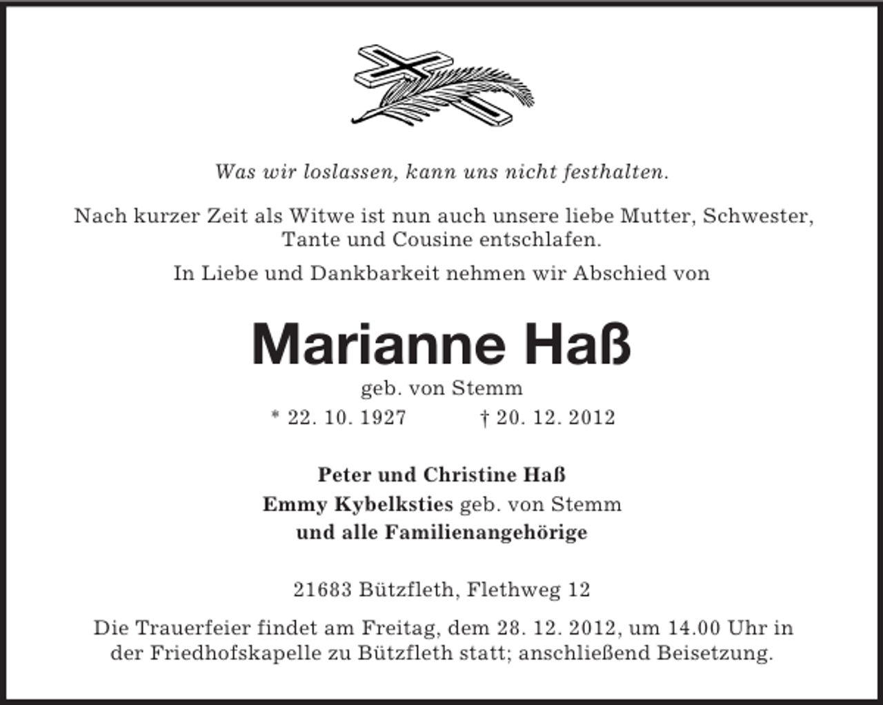 <p>Was wir loslassen, kann uns nicht festhalten.<br />Nach kurzer Zeit als Witwe ist nun auch unsere liebe Mutter, Schwester,<br />Tante und Cousine entschlafen.<br />In Liebe und Dankbarkeit nehmen wir Abschied von</p>
<p>Marianne Haß<br />geb. von Stemm<br />* 22. 10. 1927<br />† 20. 12. 2012<br />Peter und Christine Haß<br />Emmy Kybelksties geb. von Stemm<br />und alle Familienangehörige<br />21683 Bützfleth, Flethweg 12<br />Die Trauerfeier findet am Freitag, dem 28. 12. 2012, um 14.00 Uhr in<br />der Friedhofskapelle zu Bützfleth statt; anschließend Beisetzung.</p>