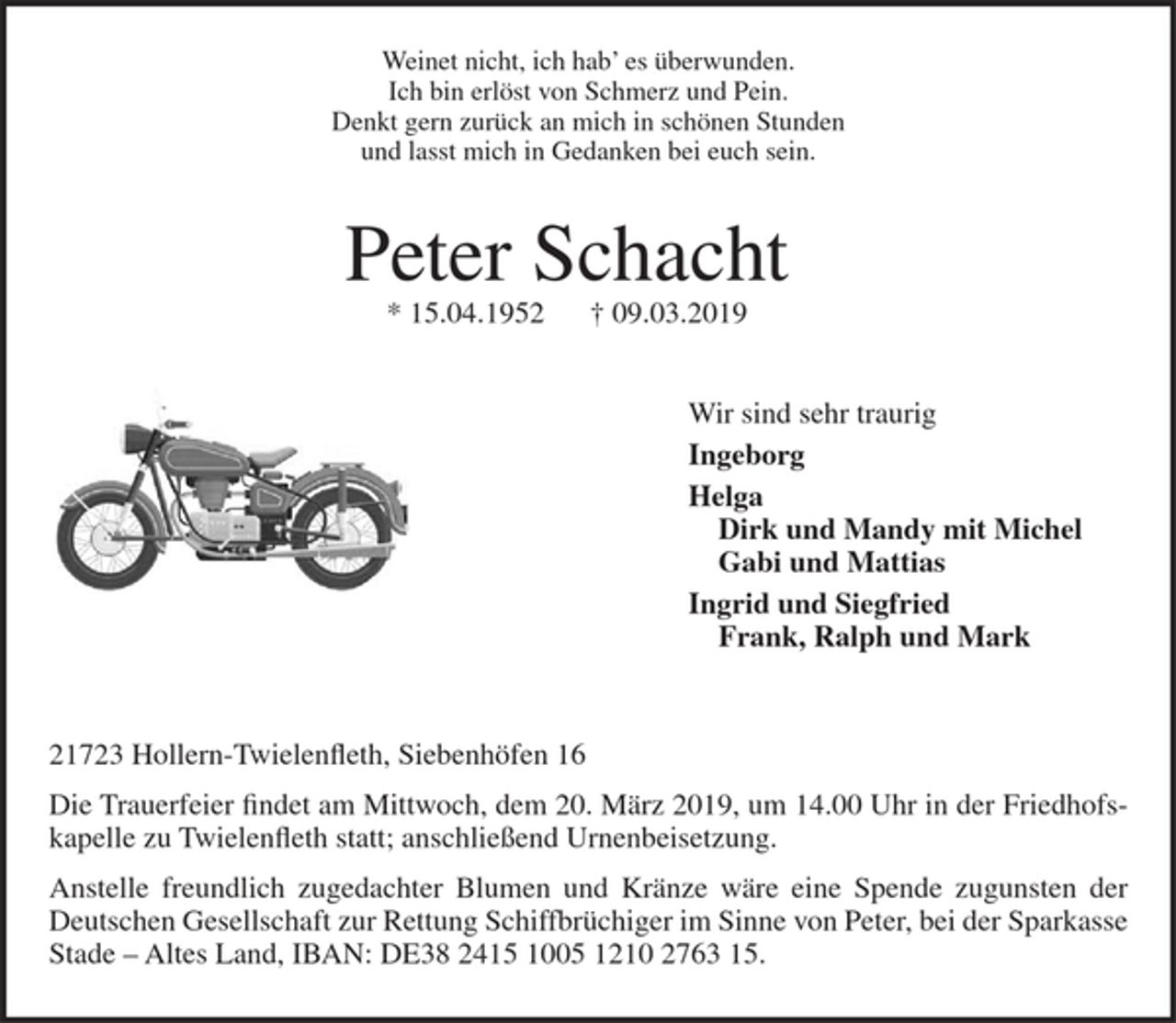 <p>Weinet nicht, ich hab' es überrwrunden.<br />Ich bin erlöst von Schmerz und Pein.<br />Denkt gern zurück an mich in schönen Stunden<br />und lasst mich in Gedanken bei euch sein.</p><p>Peter Schacht</p><p>* 15.04.1952 + 09.03.2019</p><p>Wir sind sehr traurig<br />Ingeborg<br />Helga<br />Dirk und Mandy mit Michel<br />Gabi und Mattias<br />Ingrid und Siegfried<br />Frank, Ralph und Mark</p><p>21723 Hollern-Twielenfleth, Siebenhöfen I 6</p><p>Die Trauerfeier findet am Mittwoch, dem 20. März 2019, um 14.00 Uhr in der Friedhofskapelle zu Twielenfl eth statt; anschließend Urnenbeisetzung.</p><p>Anstelle freundlich zugedachter Blumen und Kränze wäre eine Spende zugunsten der Deutschen Gesellschaft zur Rettung Schiffbrüchiger im Sinne von Peter, bei der Sparkasse Stade -Altes Land, IBAN: DE16 2415 1005 1210 2763 15.</p>