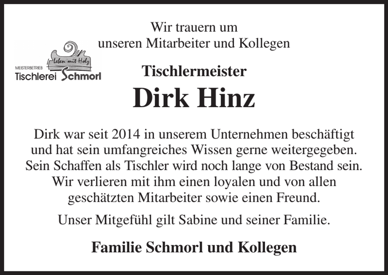 <p>Wir trauern um<br />unseren Mitarbeiter und Kollegen<br />Tischlermeister<br />Dirk Hinz<br />Dirk war seit 2014 in unserem Unternehmen beschäftigt und hat sein umfangreiches Wissen gerne weitergegeben. Sein Schaffen als Tischler wird noch lange von Bestand sein.<br />Wir verlieren mit ihm einen loyalen und von allen<br />geschätzten Mitarbeiter sowie einen Freund.<br />Unser Mitgefühl gilt Sabine und seiner Familie.<br />Familie Schmorl und Kollegen</p>