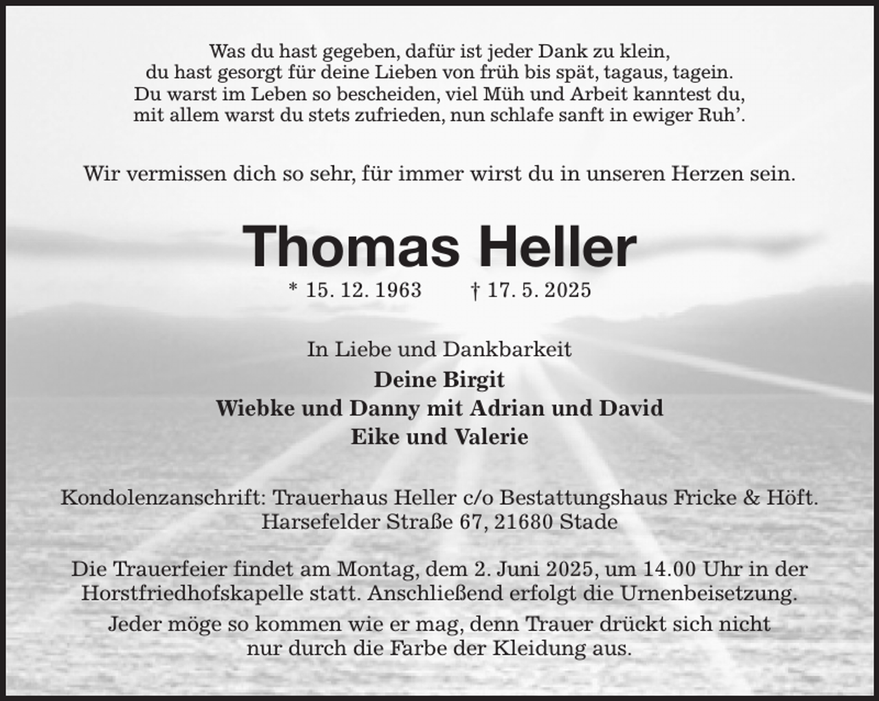 <p>Was du hast gegeben, dafür ist jeder Dank zu klein,<br />du hast gesorgt für deine Lieben von früh bis spät, tagaus, tagein.<br />Du warst im Leben so bescheiden, viel Müh und Arbeit kanntest du,<br />mit allem warst du stets zufrieden, nun schlafe sanft in ewiger Ruh'.<br />Wir vermissen dich so sehr, für immer wirst du in unseren Herzen sein.<br />Thomas Heller<br />* 15. 12. 1963 † 17. 5. 2025<br />In Liebe und Dankbarkeit<br />Deine Birgit<br />Wiebke und Danny mit Adrian und David<br />Eike und Valerie<br />Kondolenzanschrift: Trauerhaus Heller c/o Bestattungshaus Fricke &amp; Höft.<br />Harsefelder Straße 67, 21680 Stade</p><p>Die Trauerfeier findet am Montag, dem 2. Juni 2025, um 14.00 Uhr in der<br />Horstfriedhofskapelle statt. Anschließend erfolgt die Urnenbeisetzung.<br />Jeder möge so kommen wie er mag, denn Trauer drückt sich nicht<br />nur durch die Farbe der Kleidung aus.</p>