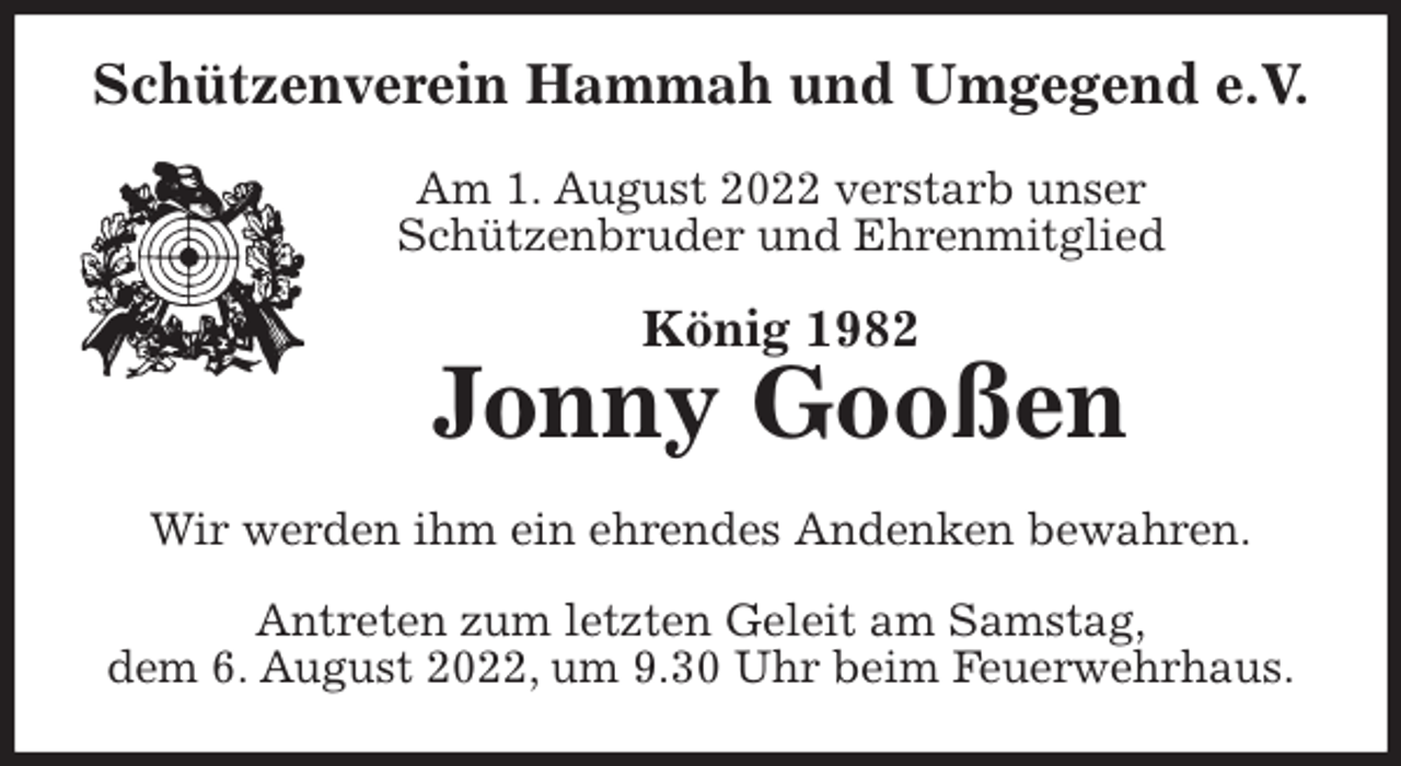 <p>Schützenverein Hammah und Umgegend e.V.</p><p>Am 1. August 2022 verstarb unser<br />Schützenbruder und Ehrenmitglied<br />König 1982<br />Jonny Gooßen<br />Wir werden ihm ein ehrendes Andenken bewahren.</p><p>Antreten zum letzten Geleit am Samstag,<br />dem 6. August 2022, um 9.30 Uhr beim Feuerwehrhaus.</p>