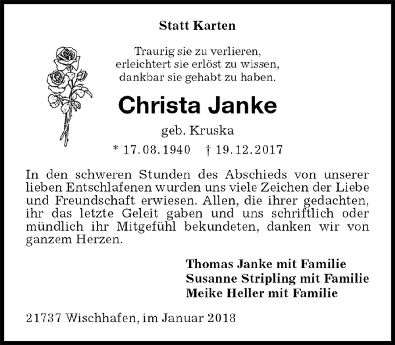 <p>Statt Karten<br />Traurig sie zu verlieren,<br />erleichtert sie erlöst zu wissen,<br />dankbar sie gehabt zu haben.<br />Christa Janke<br />geb. Kruska<br />* 17. 08. 1940 † 19. 12. 2017<br />In den schweren Stunden des Abschieds von unserer<br />lieben Entschlafenen wurden uns viele Zeichen der Liebe<br />und Freundschaft erwiesen. Allen, die ihrer gedachten,<br />ihr das letzte Geleit gaben und uns schriftlich oder<br />mündlich ihr Mitgefühl bekundeten, danken wir von<br />ganzem Herzen.<br />Thomas Janke mit Familie<br />Susanne Stripling mit Familie<br />Meike Heller mit Familie<br />21737 Wischhafen, im Januar 2018</p>