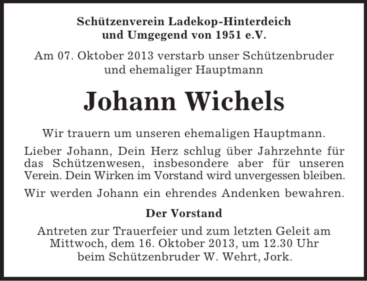 <p>Schützenverein Ladekop-Hinterdeich<br />und Umgegend von 1951 e.V.<br />Am 07. Oktober 2013 verstarb unser Schützenbruder<br />und ehemaliger Hauptmann</p><p>Johann Wichels<br />Wir trauern um unseren ehemaligen Hauptmann.<br />Lieber Johann, Dein Herz schlug über Jahrzehnte für<br />das Schützenwesen, insbesondere aber für unseren<br />Verein. Dein Wirken im Vorstand wird unvergessen bleiben.<br />Wir werden Johann ein ehrendes Andenken bewahren.<br />Der Vorstand<br />Antreten zur Trauerfeier und zum letzten Geleit am<br />Mittwoch, dem 16. Oktober 2013, um 12.30 Uhr<br />beim Schützenbruder W. Wehrt, Jork.</p>