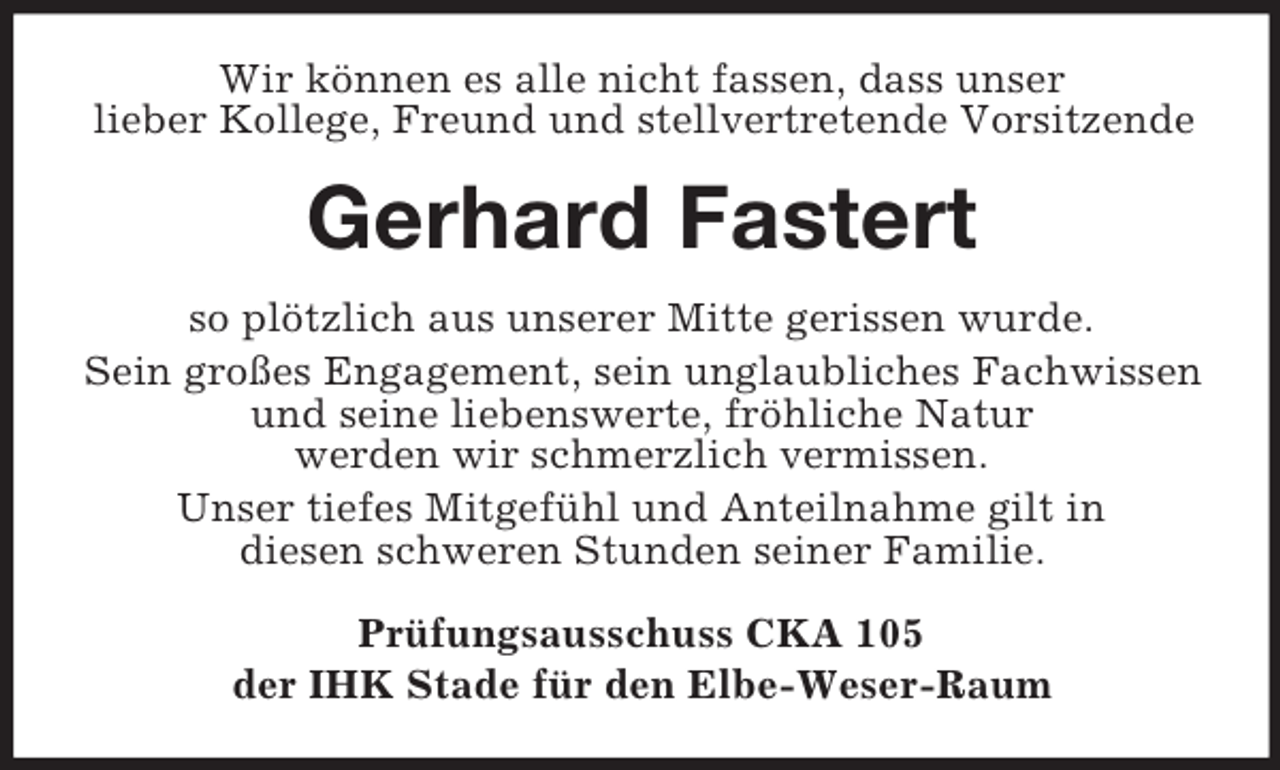 <p>Wir können es alle nicht fassen, dass unser<br />lieber Kollege, Freund und stellvertretende Vorsitzende</p><p>Gerhard Fastert<br />so plötzlich aus unserer Mitte gerissen wurde.<br />Sein großes Engagement, sein unglaubliches Fachwissen<br />und seine liebenswerte, fröhliche Natur<br />werden wir schmerzlich vermissen.<br />Unser tiefes Mitgefühl und Anteilnahme gilt in<br />diesen schweren Stunden seiner Familie.<br />Prüfungsausschuss CKA 105<br />der IHK Stade für den Elbe-Weser-Raum</p>