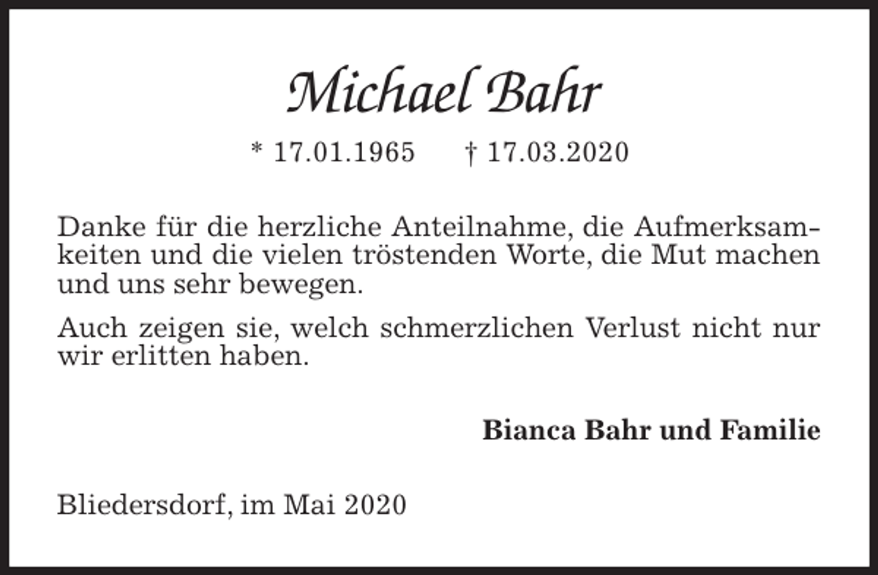 <p>Michael Bahr<br />* 17.01.1965 † 17.03.2020<br />Danke für die herzliche Anteilnahme, die Aufmerksamkeiten und die vielen tröstenden Worte, die Mut machen und uns sehr bewegen.<br />Auch zeigen sie, welch schmerzlichen Verlust nicht nur wir erlitten haben.<br />Bianca Bahr und Familie<br />Bliedersdorf, im Mai 2020</p>