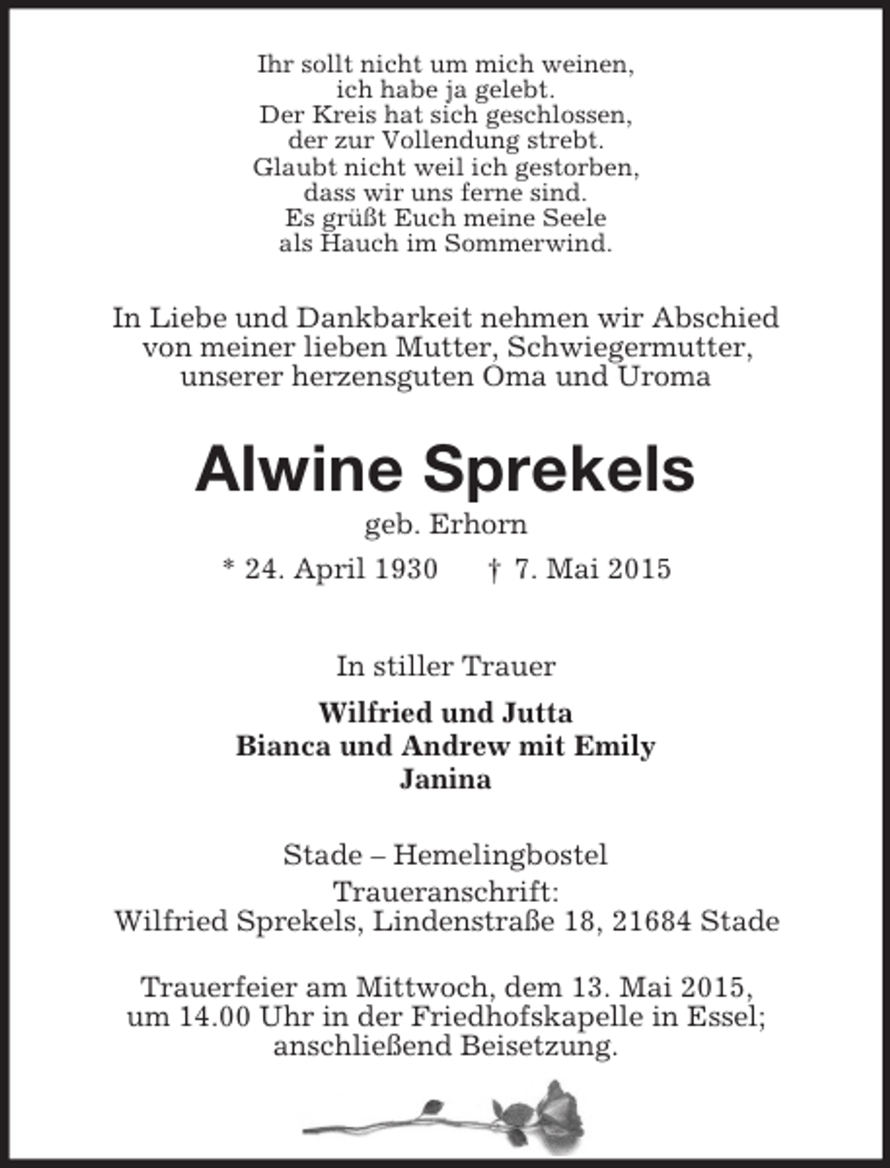 <p>Ihr sollt nicht um mich weinen,<br />ich habe ja gelebt.<br />Der Kreis hat sich geschlossen,<br />der zur Vollendung strebt.<br />Glaubt nicht weil ich gestorben,<br />dass wir uns ferne sind.<br />Es grüßt Euch meine Seele<br />als Hauch im Sommerwind.<br />In Liebe und Dankbarkeit nehmen wir Abschied<br />von meiner lieben Mutter, Schwiegermutter,<br />unserer herzensguten Oma und Uroma<br />Alwine Sprekels<br />geb. Erhorn<br />* 24. April 1930 † 7. Mai 2015<br />In stiller Trauer<br />Wilfried und Jutta<br />Bianca und Andrew mit Emily<br />Janina<br />Stade – Hemelingbostel<br />Traueranschrift:<br />Wilfried Sprekels, Lindenstraße 18, 21684 Stade</p><p>Trauerfeier am Mittwoch, dem 13. Mai 2015,<br />um 14.00 Uhr in der Friedhofskapelle in Essel;<br />anschließend Beisetzung.</p>