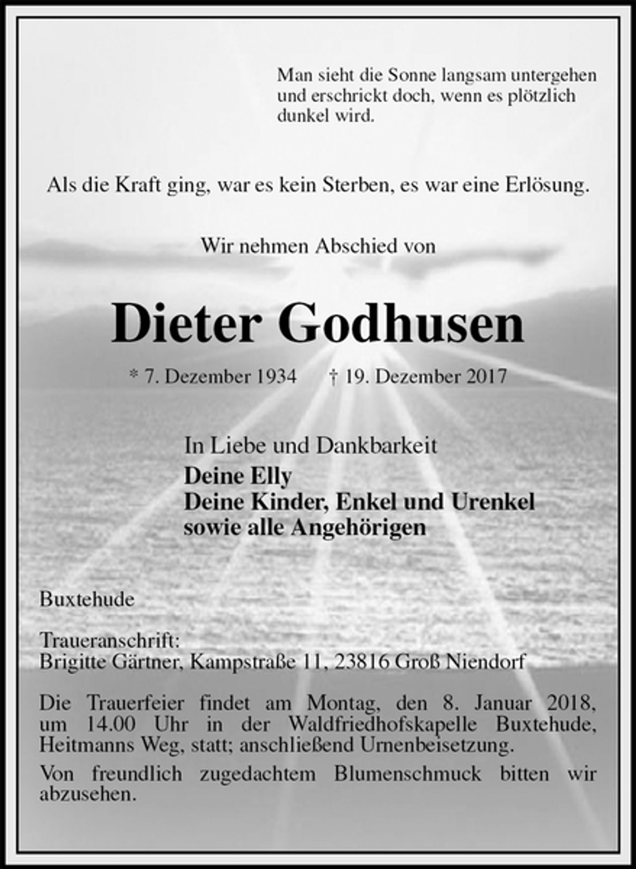 <p>Man sieht die Sonne langsam untergehen<br />und erschrickt doch, wenn es plötzlich<br />dunkel wird.<br />Als die Kraft ging, war es kein Sterben, es war eine Erlösung.</p><p>Wir nehmen Abschied von<br />Dieter Godhusen<br />* 7. Dezember 1934 † 19. Dezember 2017<br />In Liebe und Dankbarkeit<br />Deine Elly<br />Deine Kinder, Enkel und Urenkel<br />sowie alle Angehörigen<br />Buxtehude</p><p>Traueranschrift:<br />Brigitte Gärtner, Kampstraße 11, 23816 Groß Niendorf</p><p>Die Trauerfeier findet am Montag, den 8. Januar 2018,<br />um 14.00 Uhr in der Waldfriedhofskapelle Buxtehude,<br />Heitmanns Weg, statt; anschließend Urnenbeisetzung.<br />Von freundlich zugedachtem Blumenschmuck bitten wir<br />abzusehen.</p>