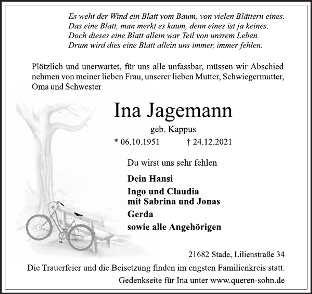 <p>Es weht der Wind ein Blatt vom Baum, von vielen Blättern eines.<br />Das eine Blatt, man merkt es kaum, denn eines ist ja keines.<br />Doch dieses eine Blatt allein war Teil von unsrem Leben.<br />Drum wird dies eine Blatt allein uns immer, immer fehlen.<br />Plötzlich und unerwartet, für uns alle unfassbar, müssen wir Abschied nehmen von meiner lieben Frau, unserer lieben Mutter, Schwiegermutter, Oma und Schwester<br />Ina Jagemann<br />geb. Kappus<br />* 06.10.1951 † 24.12.2021<br />Du wirst uns sehr fehlen<br />Dein Hansi<br />Ingo und Claudia<br />mit Sabrina und Jonas<br />Gerda<br />sowie alle Angehörigen<br />21682 Stade, Lilienstraße 34<br />Die Trauerfeier und die Beisetzung finden im engsten Familienkreis statt.<br />Gedenkseite für Ina unter www.queren-sohn.de</p>