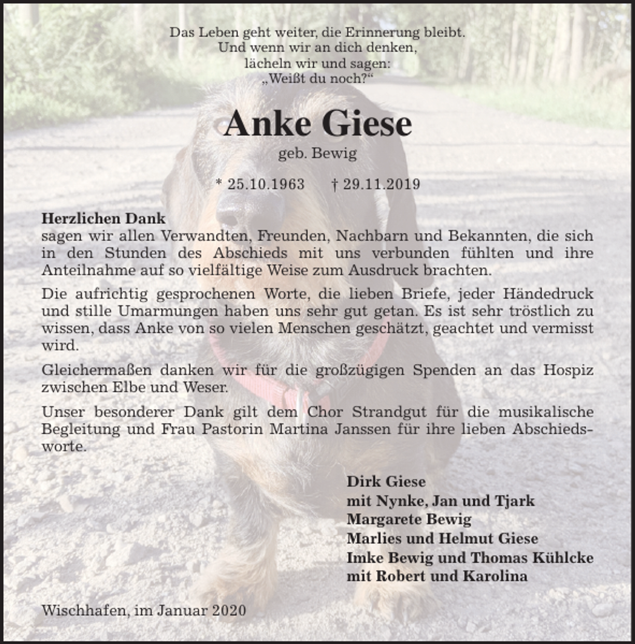 <p>Das Leben geht weiter, die Erinnerung bleibt.<br />Und wenn wir an dich denken,<br />lächeln wir und sagen:<br />„Weißt du noch?“<br />Anke Giese<br />geb. Bewig<br />* 25.10.1963 † 29.11.2019<br />Herzlichen Dank<br />sagen wir allen Verwandten, Freunden, Nachbarn und Bekannten, die sich<br />in den Stunden des Abschieds mit uns verbunden fühlten und ihre<br />Anteilnahme auf so vielfältige Weise zum Ausdruck brachten.<br />Die aufrichtig gesprochenen Worte, die lieben Briefe, jeder Händedruck<br />und stille Umarmungen haben uns sehr gut getan. Es ist sehr tröstlich zu<br />wissen, dass Anke von so vielen Menschen geschätzt, geachtet und vermisst<br />wird.<br />Gleichermaßen danken wir für die großzügigen Spenden an das Hospiz<br />zwischen Elbe und Weser.<br />Unser besonderer Dank gilt dem Chor Strandgut für die musikalische<br />Begleitung und Frau Pastorin Martina Janssen für ihre lieben Abschieds-<br />worte.<br />Dirk Giese<br />mit Nynke, Jan und Tjark<br />Margarete Bewig<br />Marlies und Helmut Giese<br />Imke Bewig und Thomas Kühlcke<br />mit Robert und Karolina<br />Wischhafen, im Januar 2020</p>
