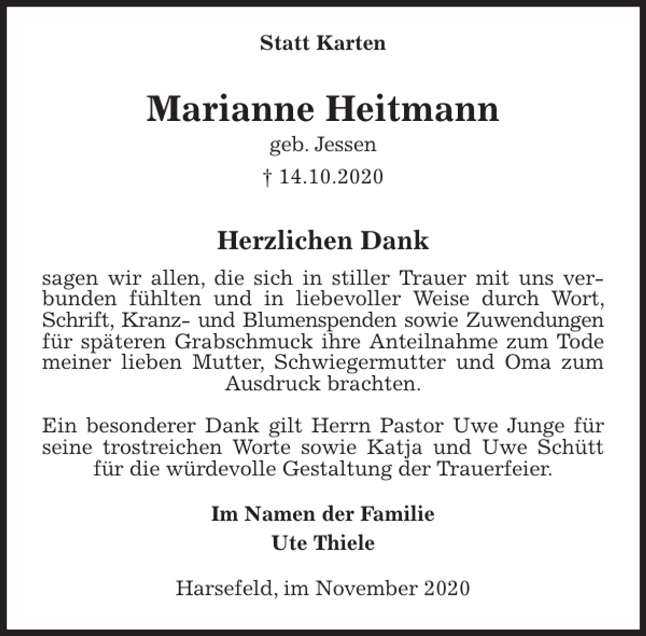 <p>Statt Karten<br />Marianne Heitmann<br />geb. Jessen<br />† 14.10.2020</p>
<p>Herzlichen Dank<br />sagen wir allen, die sich in stiller Trauer mit uns verbunden fühlten und in liebevoller Weise durch Wort, Schrift, Kranz- und Blumenspenden sowie Zuwendungen<br />für späteren Grabschmuck ihre Anteilnahme zum Tode meiner lieben Mutter, Schwiegermutter und Oma zum Ausdruck brachten.</p>
<p>Ein besonderer Dank gilt Herrn Pastor Uwe Junge für seine trostreichen Worte sowie Katja und Uwe Schütt für die würdevolle Gestaltung der Trauerfeier.<br />Im Namen der Familie<br />Ute Thiele<br />Harsefeld, im November 2020</p>