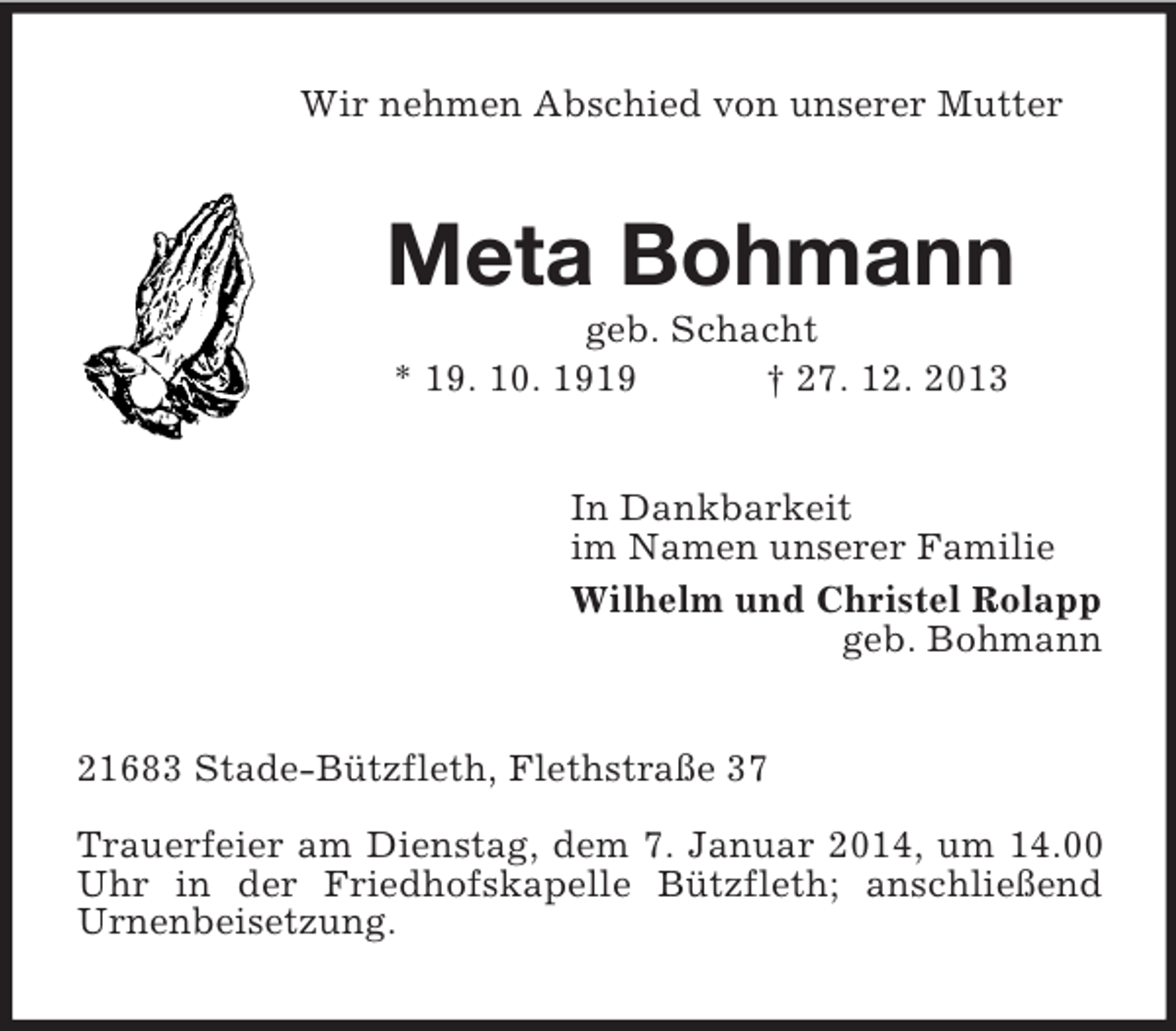 <p>Wir nehmen Abschied von unserer Mutter<br />Meta Bohmann<br />geb. Schacht<br />* 19. 10. 1919 † 27. 12. 2013<br />In Dankbarkeit<br />im Namen unserer Familie<br />Wilhelm und Christel Rolapp<br />geb. Bohmann<br />21683 Stade-Bützfleth, Flethstraße 37</p><p>Trauerfeier am Dienstag, dem 7. Januar 2014, um 14.00 Uhr in der Friedhofskapelle Bützfleth; anschließend<br />Urnenbeisetzung.</p>