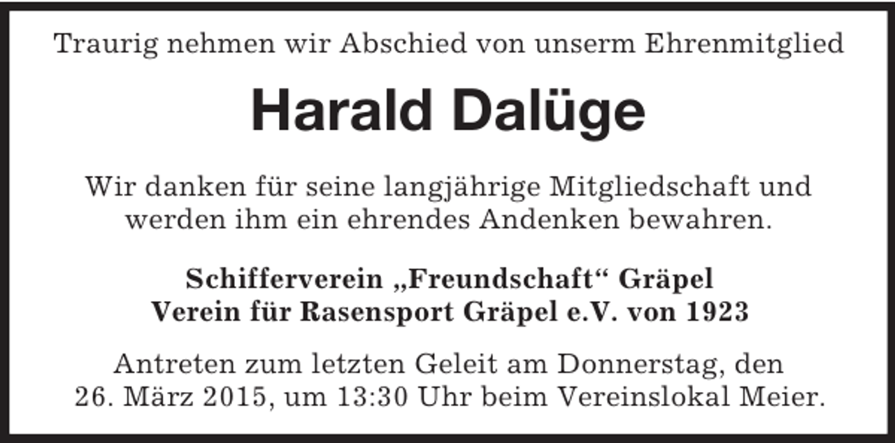 <p>Traurig nehmen wir Abschied von unserm Ehrenmitglied<br />Harald Dalüge<br />Wir danken für seine langjährige Mitgliedschaft und<br />werden ihm ein ehrendes Andenken bewahren.<br />Schifferverein „Freundschaft“ Gräpel<br />Verein für Rasensport Gräpel e.V. von 1923</p><p>Antreten zum letzten Geleit am Donnerstag, den<br />26. März 2015, um 13:30 Uhr beim Vereinslokal Meier.</p>