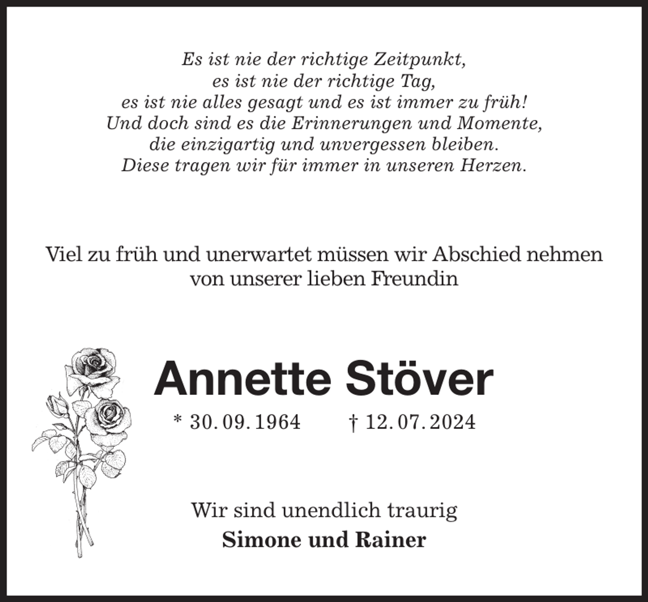 <p>Es ist nie der richtige Zeitpunkt,<br />es ist nie der richtige Tag,<br />es ist nie alles gesagt und es ist immer zu früh!<br />Und doch sind es die Erinnerungen und Momente,<br />die einzigartig und unvergessen bleiben.<br />Diese tragen wir für immer in unseren Herzen.<br />Viel zu früh und unerwartet müssen wir Abschied nehmen von unserer lieben Freundin<br />Annette Stöver<br />* 30. 09. 1964 † 12. 07. 2024<br />Wir sind unendlich traurig<br />Simone und Rainer</p>