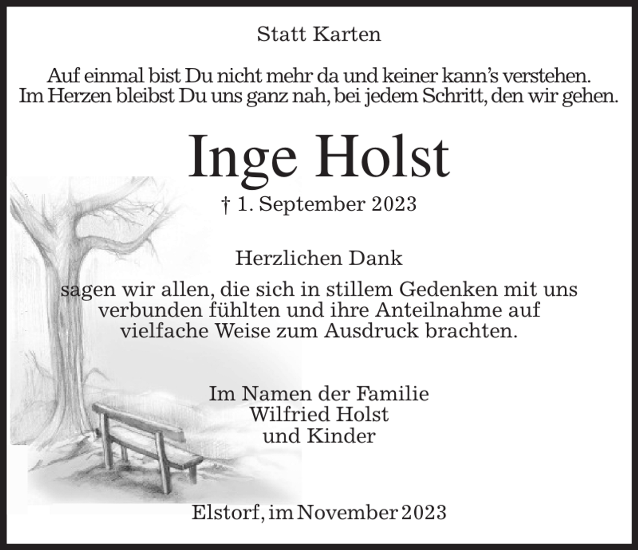 <p>Statt Karten<br />Auf einmal bist Du nicht mehr da und keiner kann's verstehen.<br />Im Herzen bleibst Du uns ganz nah, bei jedem Schritt, den wir gehen.<br />Inge Holst<br />† 1. September 2023<br />Herzlichen Dank</p><p>sagen wir allen, die sich in stillem Gedenken mit uns<br />verbunden fühlten und ihre Anteilnahme auf<br />vielfache Weise zum Ausdruck brachten.</p><p>Im Namen der Familie<br />Wilfried Holst<br />und Kinder</p><p>Elstorf, im November 2023</p>