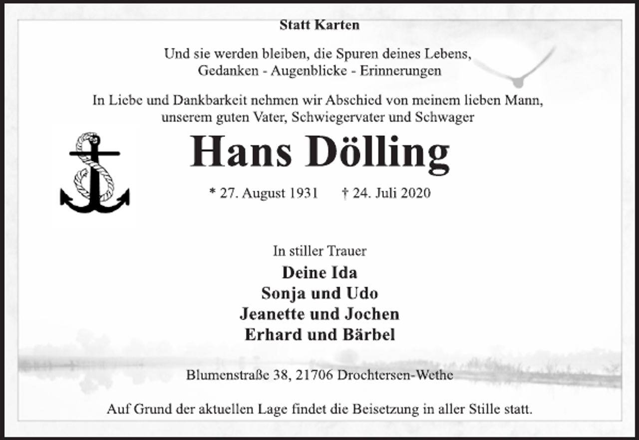 <p>Statt Karten<br />Und sie werden bleiben, die Spuren deines Lebens,<br />Gedanken - Augenblicke - Erinnerungen<br />In Liebe und Dankbarkeit nehmen wir Abschied von meinem lieben Mann,<br />unserem guten Vater, Schwiegervater und Schwager<br />Hans Dölling<br />* 27. August 1931 † 24. Juli 2020<br />In stiller Trauer<br />Deine Ida<br />Sonja und Udo<br />Jeanette und Jochen<br />Erhard und Bärbel<br />Blumenstraße 38, 21706 Drochtersen-Wethe<br />Auf Grund der aktuellen Lage findet die Beisetzung in aller Stille statt.</p>