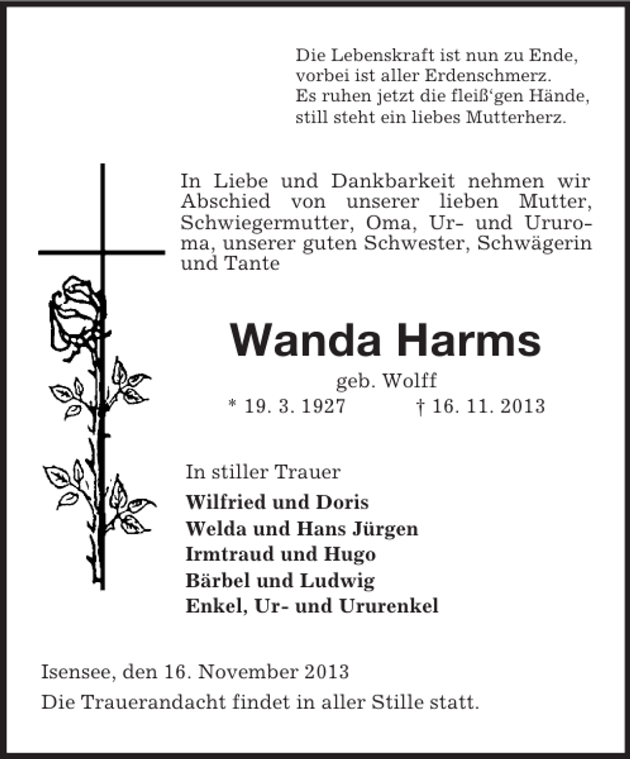 <p>Die Lebenskraft ist nun zu Ende,<br />vorbei ist aller Erdenschmerz.<br />Es ruhen jetzt die fleiß‘gen Hände,<br />still steht ein liebes Mutterherz.<br />In Liebe und Dankbarkeit nehmen wir Abschied von unserer lieben Mutter, Schwiegermutter, Oma, Ur- und Ururoma, unserer guten Schwester, Schwägerin und Tante<br />Wanda Harms<br />geb. Wolff<br />* 19. 3. 1927 † 16. 11. 2013<br />In stiller Trauer<br />Wilfried und Doris<br />Welda und Hans Jürgen<br />Irmtraud und Hugo<br />Bärbel und Ludwig<br />Enkel, Ur- und Ururenkel<br />Isensee, den 16. November 2013<br />Die Trauerandacht findet in aller Stille statt.</p>