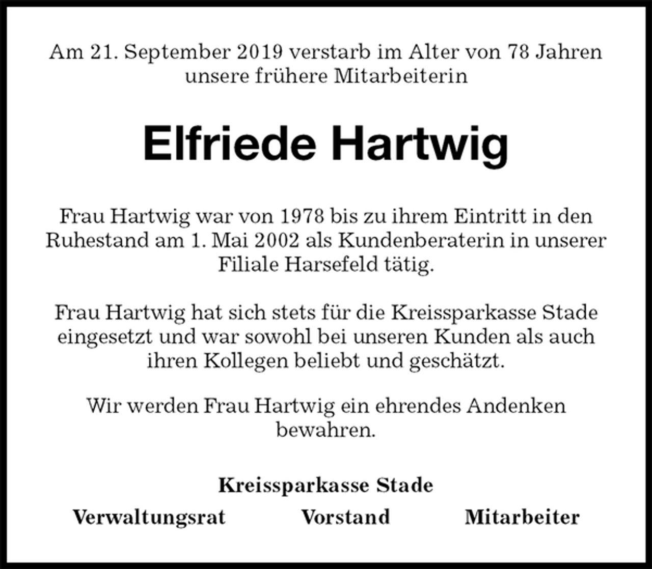 <p>Am 21. September 2019 verstarb im Alter von 78 Jahren<br />unsere frühere Mitarbeiterin<br />Elfriede Hartwig<br />Kreissparkasse Stade<br />Verwaltungsrat Vorstand Mitarbeiter<br />Frau Hartwig war von 1978 bis zu ihrem Eintritt in den Ruhestand am 1. Mai 2002 als Kundenberaterin in unserer Filiale Harsefeld tätig.</p><p>Frau Hartwig hat sich stets für die Kreissparkasse Stade eingesetzt und war sowohl bei unseren Kunden als auch ihren Kollegen beliebt und geschätzt.<br />Wir werden Frau Hartwig ein ehrendes Andenken<br />bewahren.</p>