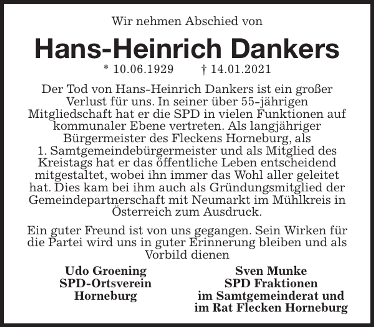<p>Wir nehmen Abschied von<br />Hans-Heinrich Dankers<br />* 10.06.1929 † 14.01.2021<br />Der Tod von Hans-Heinrich Dankers ist ein großer<br />Verlust für uns. In seiner über 55-jährigen<br />Mitgliedschaft hat er die SPD in vielen Funktionen auf<br />kommunaler Ebene vertreten. Als langjähriger<br />Bürgermeister des Fleckens Horneburg, als<br />1. Samtgemeindebürgermeister und als Mitglied des Kreistags hat er das öffentliche Leben entscheidend mitgestaltet, wobei ihn immer das Wohl aller geleitet hat. Dies kam bei ihm auch als Gründungsmitglied der Gemeindepartnerschaft mit Neumarkt im Mühlkreis in Österreich zum Ausdruck.<br />Ein guter Freund ist von uns gegangen. Sein Wirken für die Partei wird uns in guter Erinnerung bleiben und als Vorbild dienen<br />Udo Groening Sven Munke<br />SPD-Ortsverein SPD Fraktionen<br />Horneburg im Samtgemeinderat und<br />im Rat Flecken Horneburg</p>