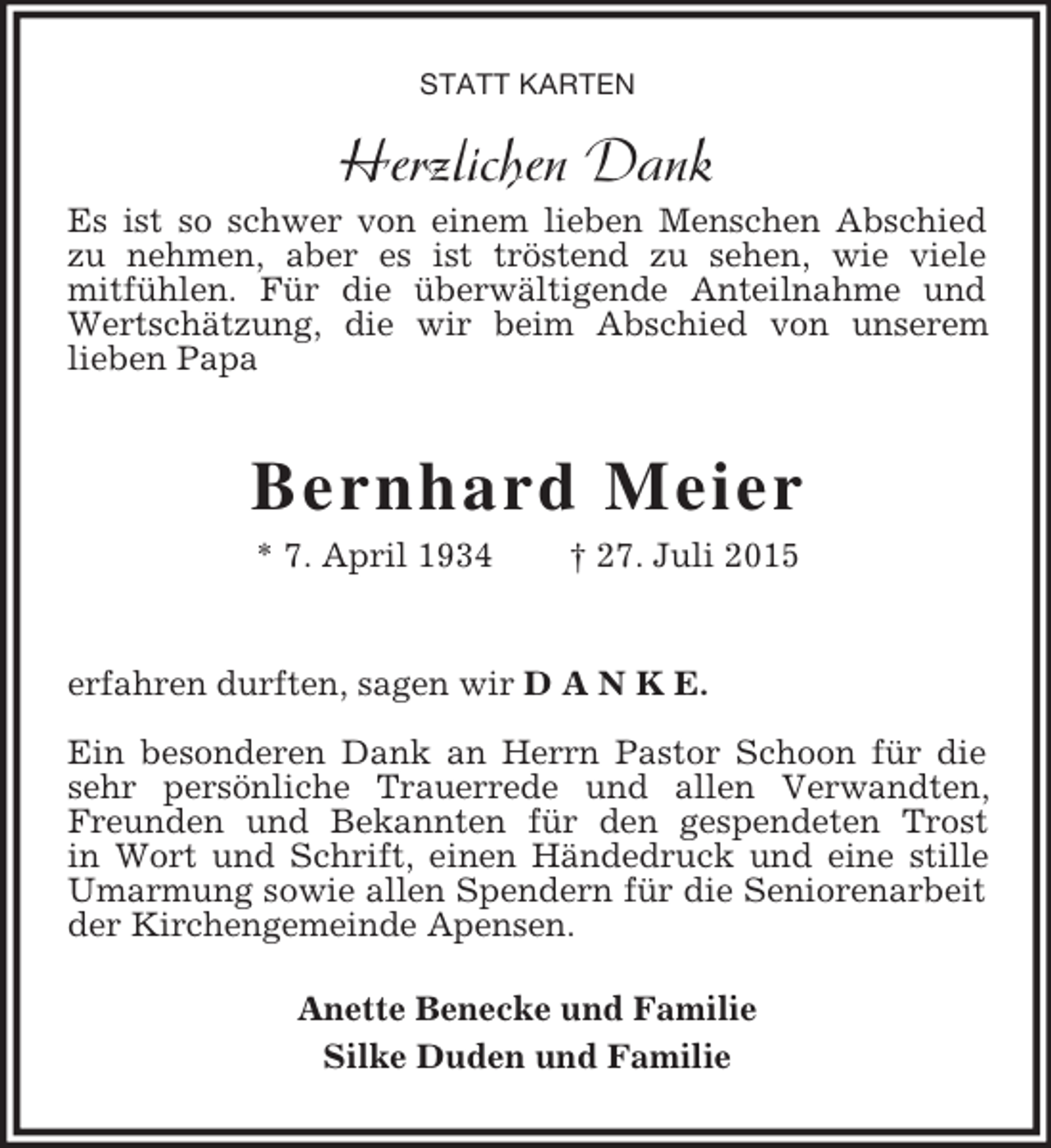 <p>STATT KARTEN<br />Herzlichen Dank<br />Es ist so schwer von einem lieben Menschen Abschied zu nehmen, aber es ist tröstend zu sehen, wie viele<br />mitfühlen. Für die überwältigende Anteilnahme und Wertschätzung, die wir beim Abschied von unserem<br />lieben Papa</p><p>Bernhard Meier<br />* 7. April 1934 † 27. Juli 2015</p><p>erfahren durften, sagen wir D A N K E.</p><p>Ein besonderen Dank an Herrn Pastor Schoon für die sehr persönliche Trauerrede und allen Verwandten, Freunden und Bekannten für den gespendeten Trost<br />in Wort und Schrift, einen Händedruck und eine stille Umarmung sowie allen Spendern für die Seniorenarbeit der Kirchengemeinde Apensen.<br />Anette Benecke und Familie<br />Silke Duden und Familie</p>