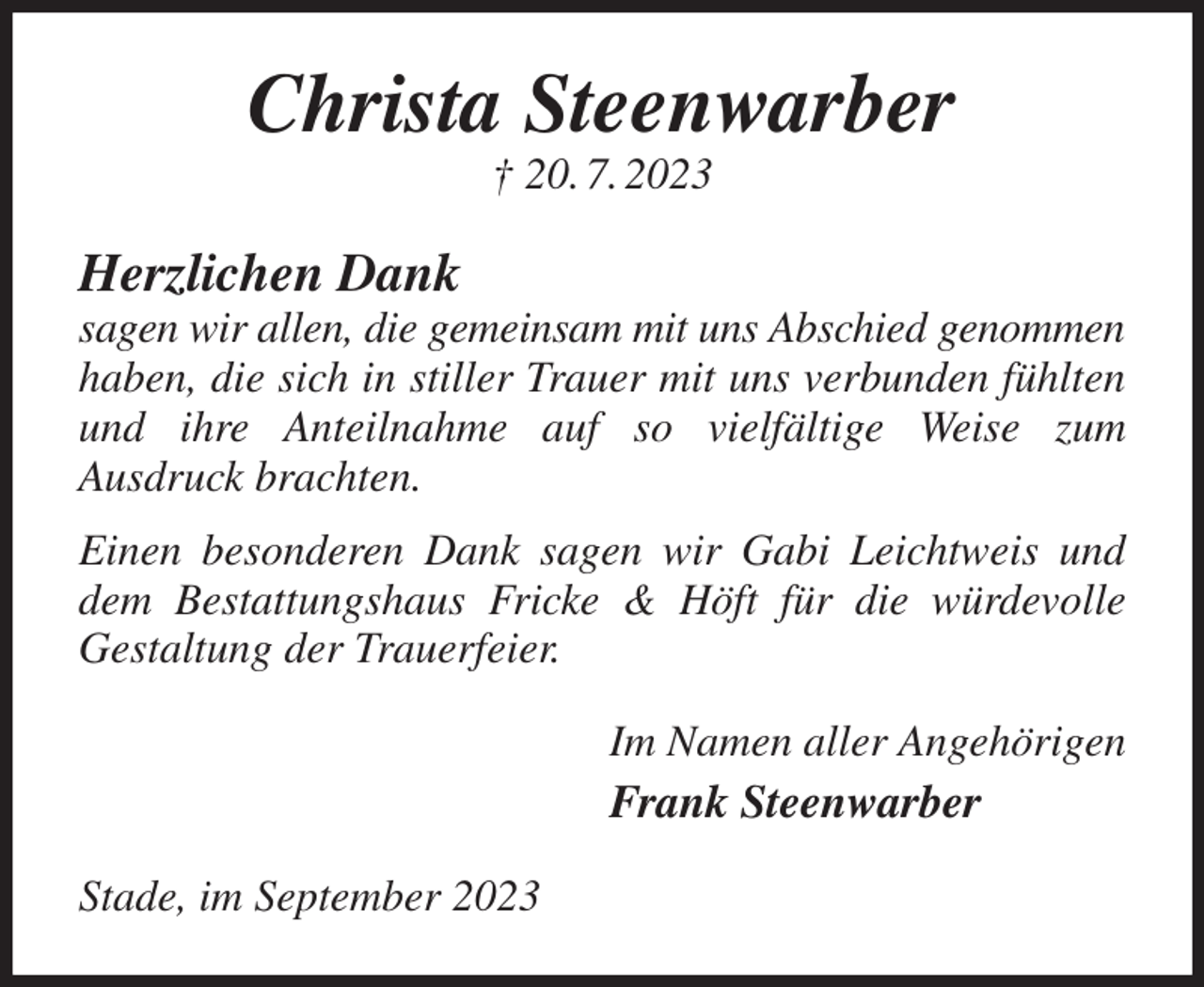 <p>Christa Steenwarber<br />† 20. 7. 2023<br />Herzlichen Dank<br />sagen wir allen, die gemeinsam mit uns Abschied genommen<br />haben, die sich in stiller Trauer mit uns verbunden fühlten und ihre Anteilnahme auf so vielfältige Weise zum<br />Ausdruck brachten.<br />Einen besonderen Dank sagen wir Gabi Leichtweis und dem Bestattungshaus Fricke &amp; Höft für die würdevolle<br />Gestaltung der Trauerfeier.<br />Im Namen aller Angehörigen<br />Frank Steenwarber<br />Stade, im September 2023</p>