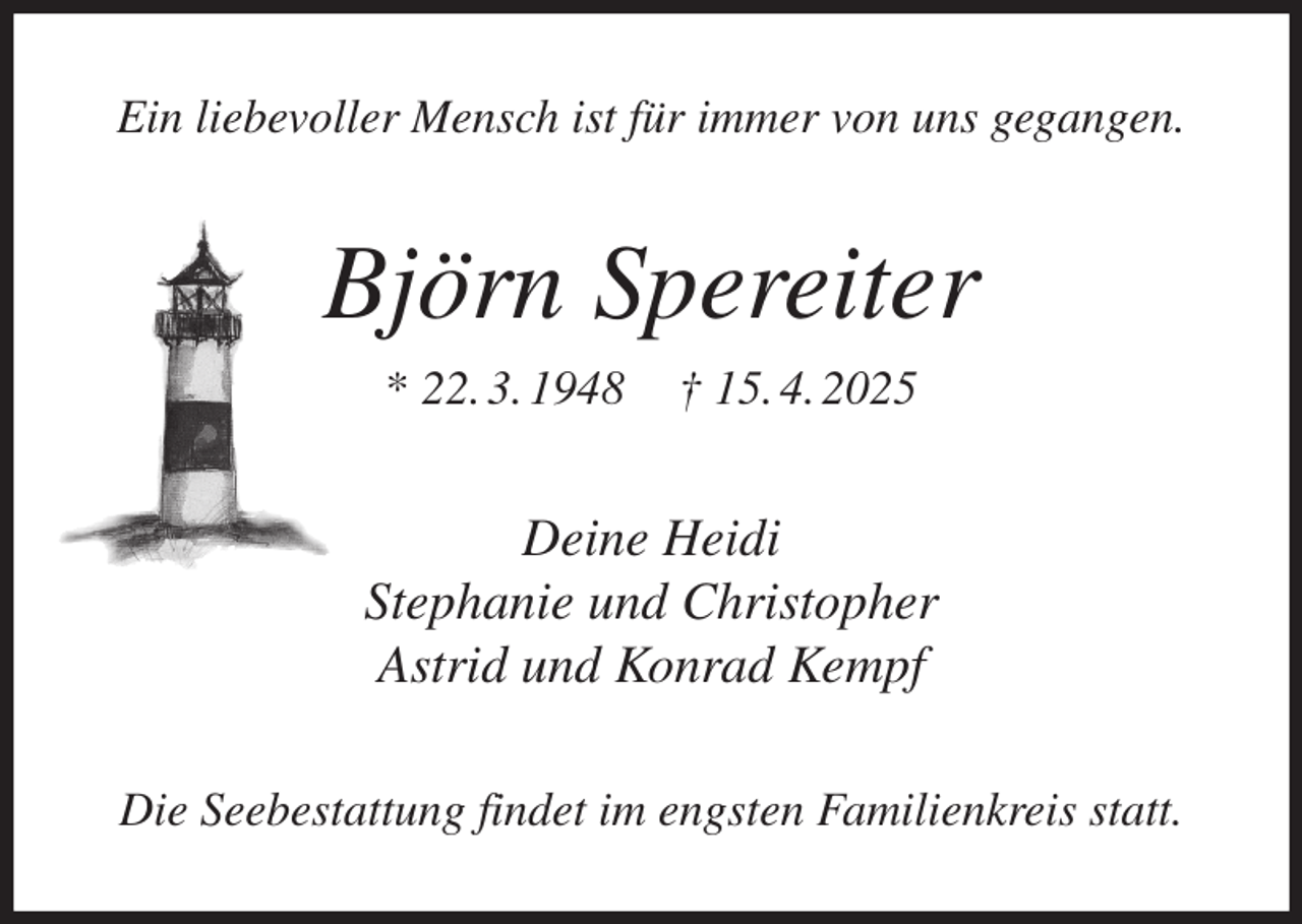 <p>Ein liebevoller Mensch ist für immer von uns gegangen.<br />Björn Spereiter<br />* 22. 3. 1948 † 15. 4. 2025<br />Deine Heidi<br />Stephanie und Christopher<br />Astrid und Konrad Kempf<br />Die Seebestattung findet im engsten Familienkreis statt.</p>