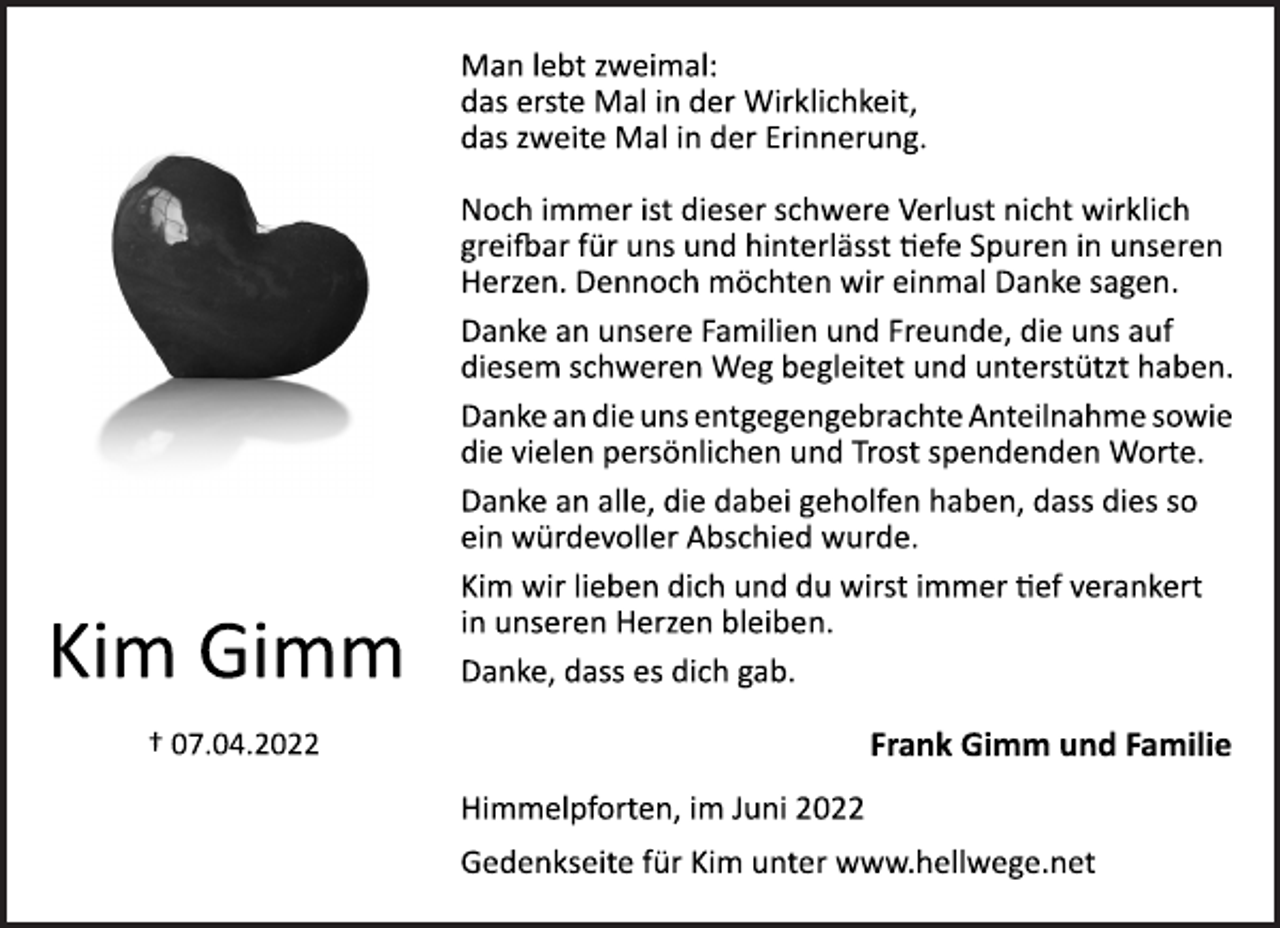 <p>Kim Gimm<br />† 07.04.2022</p>
<p>Man lebt zweimal:<br />das erste Mal in der Wirklichkeit,<br />das zweite Mal in der Erinnerung.<br />Noch immer ist dieser schwere Verlust nicht wirklich<br />greifbar für uns und hinterlässt tiefe Spuren in unseren<br />Herzen. Dennoch möchten wir einmal Danke sagen.<br />Danke an unsere Familien und Freunde, die uns auf<br />diesem schweren Weg begleitet und unterstützt haben.<br />Danke an die uns entgegengebrachte Anteilnahme sowie<br />die vielen persönlichen und Trost spendenden Worte.<br />Danke an alle, die dabei geholfen haben, dass dies so<br />ein würdevoller Abschied wurde.<br />Kim wir lieben dich und du wirst immer tief verankert<br />in unseren Herzen bleiben.<br />Danke, dass es dich gab.<br />Frank Gimm und Familie<br />Himmelpforten, im Juni 2022<br />Gedenkseite für Kim unter www.hellwege.net</p>