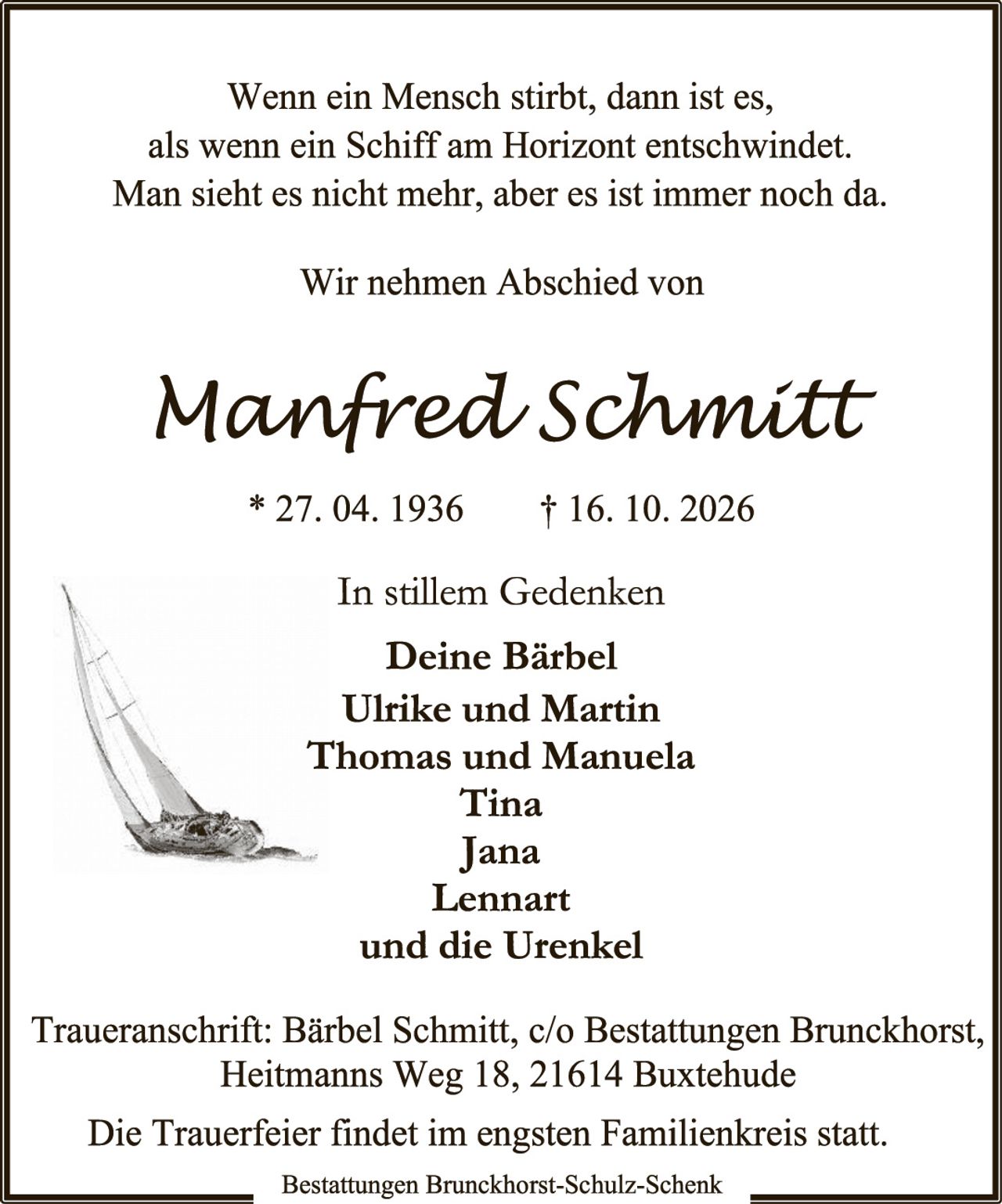 <p>Wenn ein Mensch stirbt, dann ist es, als wenn ein Schiff am Horizont entschwindet. Man sieht es nicht mehr, aber es ist immer noch da.</p>

<p>Wir nehmen Abschied von</p>

<p><strong>Manfred Schmitt</strong></p>

<p>* 27. 04. 1936     † 16. 10. 2026</p>

<p>In stillem Gedenken</p>

<p><strong>Deine Bärbel</strong><br/>
<strong>Ulrike und Martin</strong><br/>
<strong>Thomas und Manuela</strong><br/>
<strong>Tina</strong><br/>
<strong>Jana</strong><br/>
<strong>Lennart</strong><br/>
und die Urenkel</p>

<p>Traueranschrift: Bärbel Schmitt, c/o Bestattungen Bruckhorst, Heitmanns Weg 18, 21614 Buxtehude</p>

<p>Die Trauerfeier findet im engsten Familienkreis statt.</p>

<p>Bestattungen Bruckhorst-Schulz-Schenk</p>