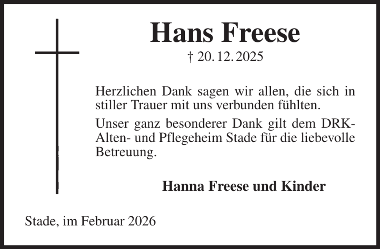 <p>Hans Freese<br />† 20. 12. 2025<br />Herzlichen Dank sagen wir allen, die sich in<br />stiller Trauer mit uns verbunden fühlten.<br />Unser ganz besonderer Dank gilt dem DRK-<br />Alten- und Pflegeheim Stade für die liebevolle<br />Betreuung.<br />Hanna Freese und Kinder<br />Stade, im Februar 2026</p>