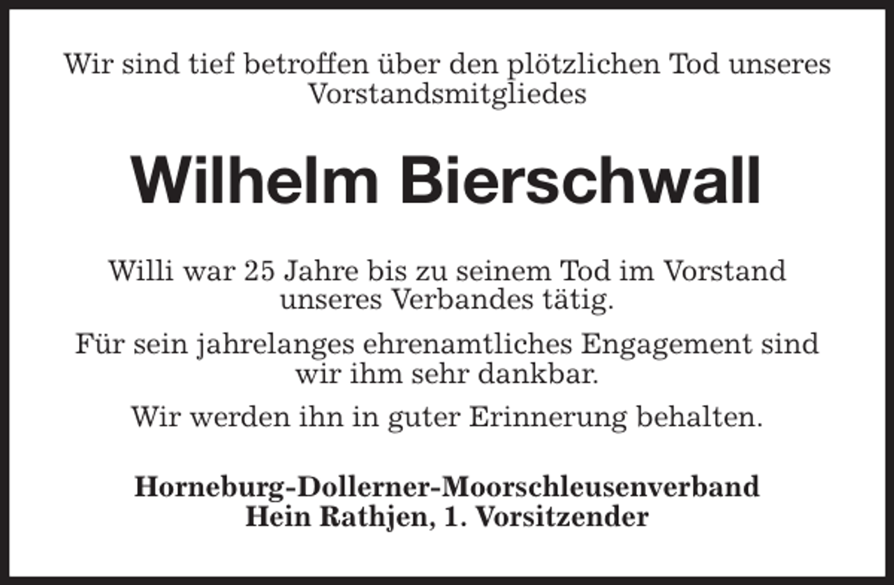 <p>Wir sind tief betroffen über den plötzlichen Tod unseres Vorstandsmitgliedes<br />Wilhelm Bierschwall<br />Willi war 25 Jahre bis zu seinem Tod im Vorstand<br />unseres Verbandes tätig.<br />Für sein jahrelanges ehrenamtliches Engagement sind wir ihm sehr dankbar.<br />Wir werden ihn in guter Erinnerung behalten.<br />Horneburg-Dollerner-Moorschleusenverband<br />Hein Rathjen, 1. Vorsitzender</p>