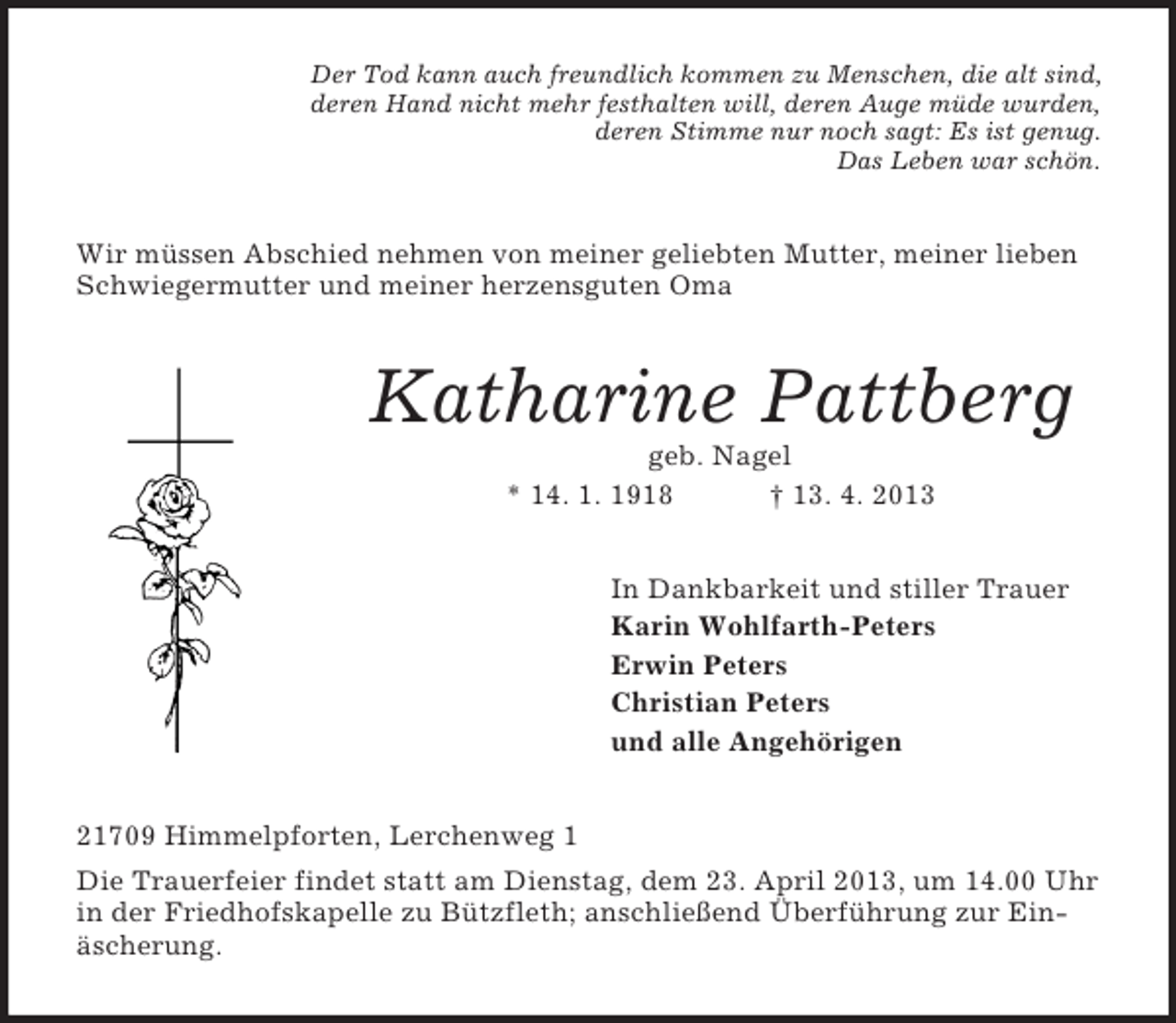 <p>Der Tod kann auch freundlich kommen zu Menschen, die alt sind,<br />deren Hand nicht mehr festhalten will, deren Auge müde wurden,<br />deren Stimme nur noch sagt: Es ist genug.<br />Das Leben war schön.</p><p>Wir müssen Abschied nehmen von meiner geliebten Mutter, meiner lieben<br />Schwiegermutter und meiner herzensguten Oma</p><p>Katharine Pattberg<br />geb. Nagel<br />* 14. 1. 1918<br />† 13. 4. 2013<br />In Dankbarkeit und stiller Trauer<br />Karin Wohlfarth-Peters<br />Erwin Peters<br />Christian Peters<br />und alle Angehörigen<br />21709 Himmelpforten, Lerchenweg 1<br />Die Trauerfeier findet statt am Dienstag, dem 23. April 2013, um 14.00 Uhr<br />in der Friedhofskapelle zu Bützfleth; anschließend Überführung zur Einäscherung.</p>